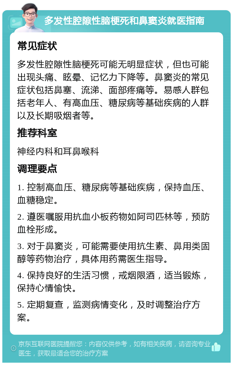 多发性腔隙性脑梗死和鼻窦炎就医指南 常见症状 多发性腔隙性脑梗死可能无明显症状，但也可能出现头痛、眩晕、记忆力下降等。鼻窦炎的常见症状包括鼻塞、流涕、面部疼痛等。易感人群包括老年人、有高血压、糖尿病等基础疾病的人群以及长期吸烟者等。 推荐科室 神经内科和耳鼻喉科 调理要点 1. 控制高血压、糖尿病等基础疾病，保持血压、血糖稳定。 2. 遵医嘱服用抗血小板药物如阿司匹林等，预防血栓形成。 3. 对于鼻窦炎，可能需要使用抗生素、鼻用类固醇等药物治疗，具体用药需医生指导。 4. 保持良好的生活习惯，戒烟限酒，适当锻炼，保持心情愉快。 5. 定期复查，监测病情变化，及时调整治疗方案。