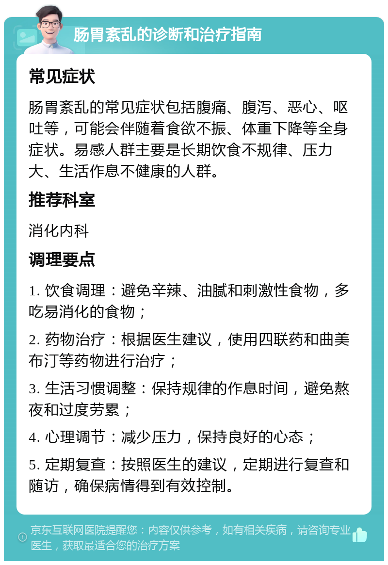 肠胃紊乱的诊断和治疗指南 常见症状 肠胃紊乱的常见症状包括腹痛、腹泻、恶心、呕吐等，可能会伴随着食欲不振、体重下降等全身症状。易感人群主要是长期饮食不规律、压力大、生活作息不健康的人群。 推荐科室 消化内科 调理要点 1. 饮食调理：避免辛辣、油腻和刺激性食物，多吃易消化的食物； 2. 药物治疗：根据医生建议，使用四联药和曲美布汀等药物进行治疗； 3. 生活习惯调整：保持规律的作息时间，避免熬夜和过度劳累； 4. 心理调节：减少压力，保持良好的心态； 5. 定期复查：按照医生的建议，定期进行复查和随访，确保病情得到有效控制。