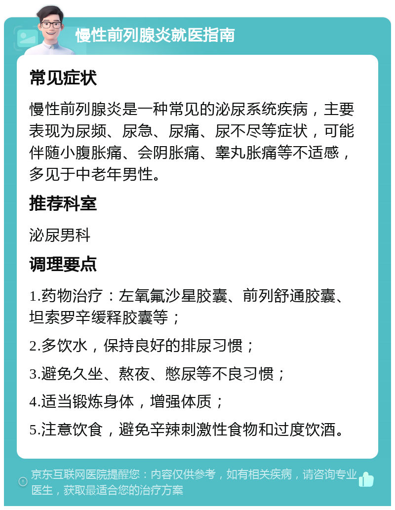 慢性前列腺炎就医指南 常见症状 慢性前列腺炎是一种常见的泌尿系统疾病，主要表现为尿频、尿急、尿痛、尿不尽等症状，可能伴随小腹胀痛、会阴胀痛、睾丸胀痛等不适感，多见于中老年男性。 推荐科室 泌尿男科 调理要点 1.药物治疗：左氧氟沙星胶囊、前列舒通胶囊、坦索罗辛缓释胶囊等； 2.多饮水，保持良好的排尿习惯； 3.避免久坐、熬夜、憋尿等不良习惯； 4.适当锻炼身体，增强体质； 5.注意饮食，避免辛辣刺激性食物和过度饮酒。