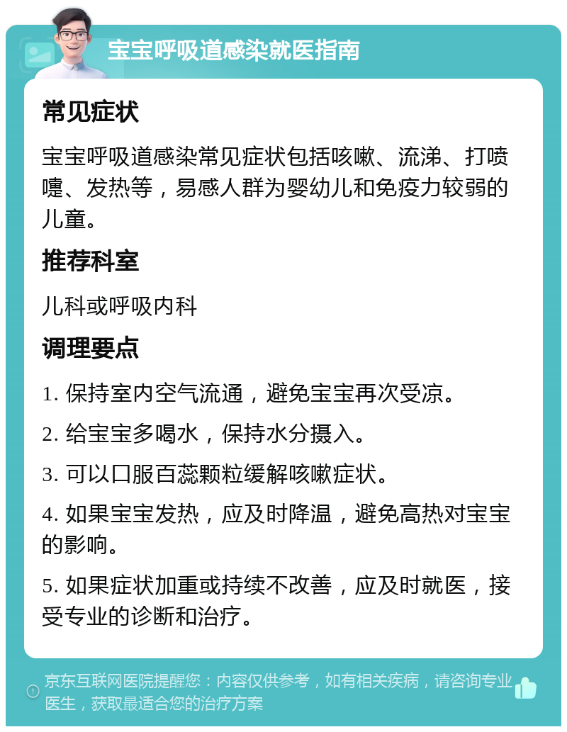 宝宝呼吸道感染就医指南 常见症状 宝宝呼吸道感染常见症状包括咳嗽、流涕、打喷嚏、发热等，易感人群为婴幼儿和免疫力较弱的儿童。 推荐科室 儿科或呼吸内科 调理要点 1. 保持室内空气流通，避免宝宝再次受凉。 2. 给宝宝多喝水，保持水分摄入。 3. 可以口服百蕊颗粒缓解咳嗽症状。 4. 如果宝宝发热，应及时降温，避免高热对宝宝的影响。 5. 如果症状加重或持续不改善，应及时就医，接受专业的诊断和治疗。