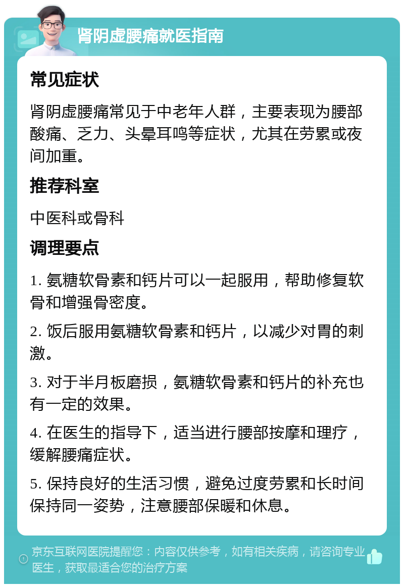 肾阴虚腰痛就医指南 常见症状 肾阴虚腰痛常见于中老年人群，主要表现为腰部酸痛、乏力、头晕耳鸣等症状，尤其在劳累或夜间加重。 推荐科室 中医科或骨科 调理要点 1. 氨糖软骨素和钙片可以一起服用，帮助修复软骨和增强骨密度。 2. 饭后服用氨糖软骨素和钙片，以减少对胃的刺激。 3. 对于半月板磨损，氨糖软骨素和钙片的补充也有一定的效果。 4. 在医生的指导下，适当进行腰部按摩和理疗，缓解腰痛症状。 5. 保持良好的生活习惯，避免过度劳累和长时间保持同一姿势，注意腰部保暖和休息。