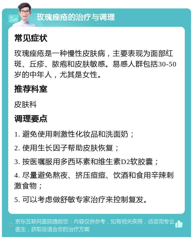 玫瑰痤疮的治疗与调理 常见症状 玫瑰痤疮是一种慢性皮肤病，主要表现为面部红斑、丘疹、脓疱和皮肤敏感。易感人群包括30-50岁的中年人，尤其是女性。 推荐科室 皮肤科 调理要点 1. 避免使用刺激性化妆品和洗面奶； 2. 使用生长因子帮助皮肤恢复； 3. 按医嘱服用多西环素和维生素D2软胶囊； 4. 尽量避免熬夜、挤压痘痘、饮酒和食用辛辣刺激食物； 5. 可以考虑做舒敏专家治疗来控制复发。