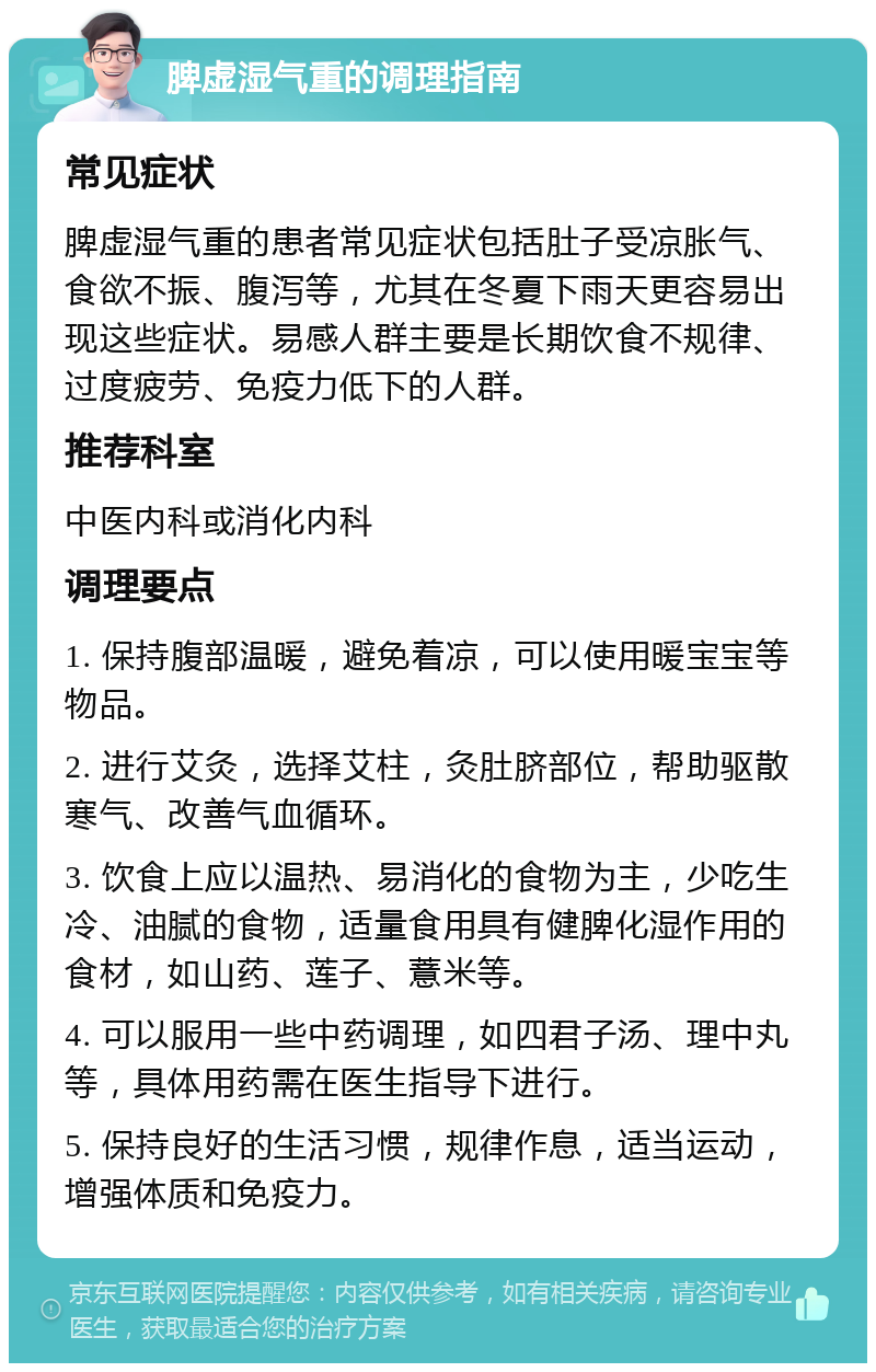 脾虚湿气重的调理指南 常见症状 脾虚湿气重的患者常见症状包括肚子受凉胀气、食欲不振、腹泻等，尤其在冬夏下雨天更容易出现这些症状。易感人群主要是长期饮食不规律、过度疲劳、免疫力低下的人群。 推荐科室 中医内科或消化内科 调理要点 1. 保持腹部温暖，避免着凉，可以使用暖宝宝等物品。 2. 进行艾灸，选择艾柱，灸肚脐部位，帮助驱散寒气、改善气血循环。 3. 饮食上应以温热、易消化的食物为主，少吃生冷、油腻的食物，适量食用具有健脾化湿作用的食材，如山药、莲子、薏米等。 4. 可以服用一些中药调理，如四君子汤、理中丸等，具体用药需在医生指导下进行。 5. 保持良好的生活习惯，规律作息，适当运动，增强体质和免疫力。