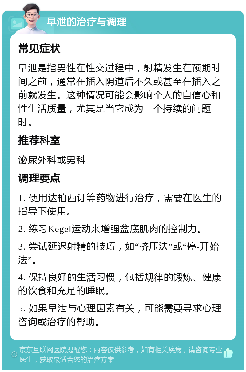 早泄的治疗与调理 常见症状 早泄是指男性在性交过程中，射精发生在预期时间之前，通常在插入阴道后不久或甚至在插入之前就发生。这种情况可能会影响个人的自信心和性生活质量，尤其是当它成为一个持续的问题时。 推荐科室 泌尿外科或男科 调理要点 1. 使用达柏西订等药物进行治疗，需要在医生的指导下使用。 2. 练习Kegel运动来增强盆底肌肉的控制力。 3. 尝试延迟射精的技巧，如“挤压法”或“停-开始法”。 4. 保持良好的生活习惯，包括规律的锻炼、健康的饮食和充足的睡眠。 5. 如果早泄与心理因素有关，可能需要寻求心理咨询或治疗的帮助。