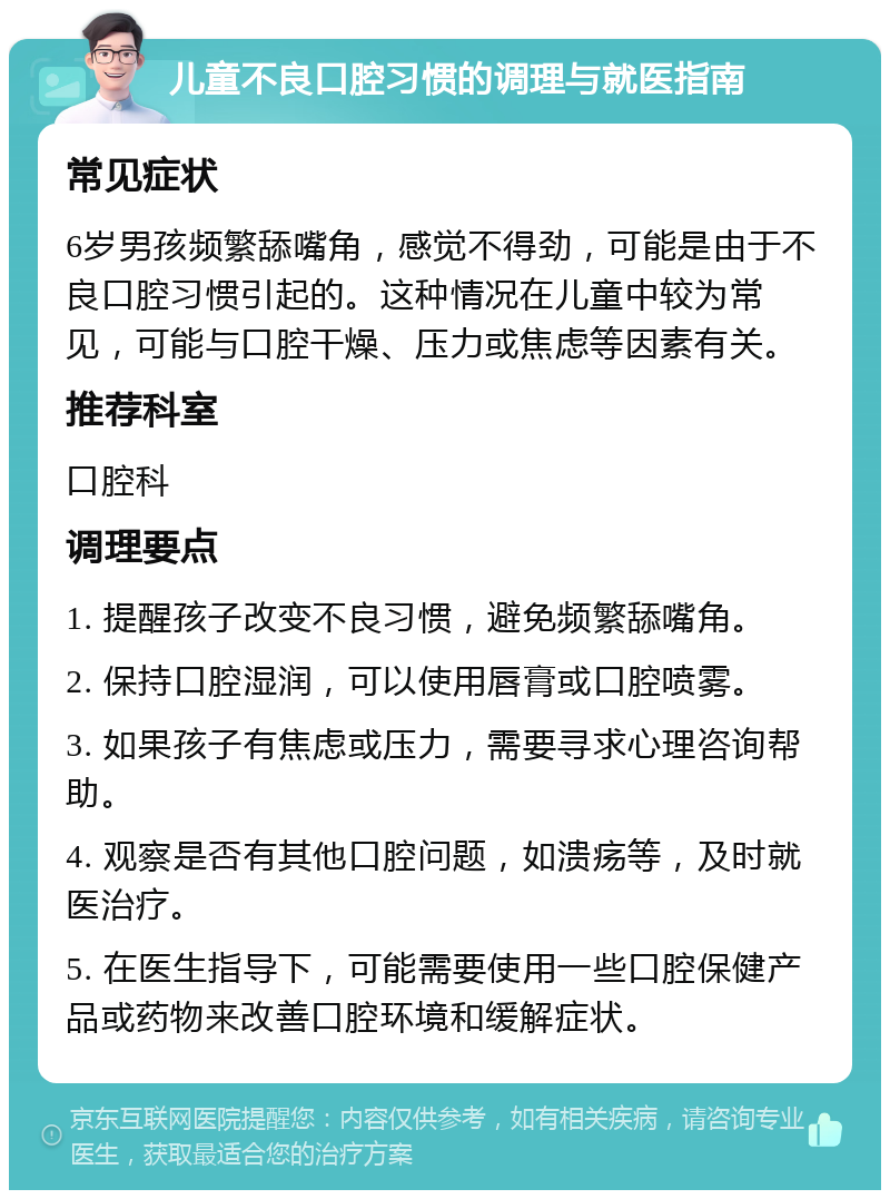 儿童不良口腔习惯的调理与就医指南 常见症状 6岁男孩频繁舔嘴角，感觉不得劲，可能是由于不良口腔习惯引起的。这种情况在儿童中较为常见，可能与口腔干燥、压力或焦虑等因素有关。 推荐科室 口腔科 调理要点 1. 提醒孩子改变不良习惯，避免频繁舔嘴角。 2. 保持口腔湿润，可以使用唇膏或口腔喷雾。 3. 如果孩子有焦虑或压力，需要寻求心理咨询帮助。 4. 观察是否有其他口腔问题，如溃疡等，及时就医治疗。 5. 在医生指导下，可能需要使用一些口腔保健产品或药物来改善口腔环境和缓解症状。