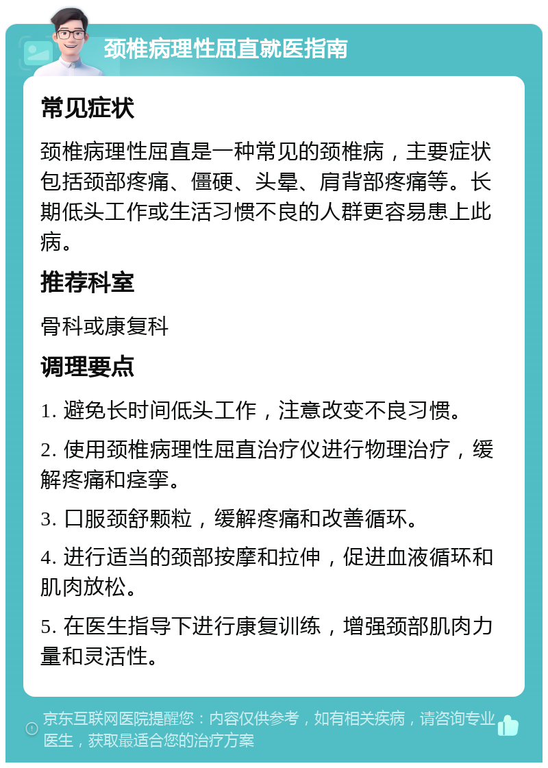 颈椎病理性屈直就医指南 常见症状 颈椎病理性屈直是一种常见的颈椎病，主要症状包括颈部疼痛、僵硬、头晕、肩背部疼痛等。长期低头工作或生活习惯不良的人群更容易患上此病。 推荐科室 骨科或康复科 调理要点 1. 避免长时间低头工作，注意改变不良习惯。 2. 使用颈椎病理性屈直治疗仪进行物理治疗，缓解疼痛和痉挛。 3. 口服颈舒颗粒，缓解疼痛和改善循环。 4. 进行适当的颈部按摩和拉伸，促进血液循环和肌肉放松。 5. 在医生指导下进行康复训练，增强颈部肌肉力量和灵活性。