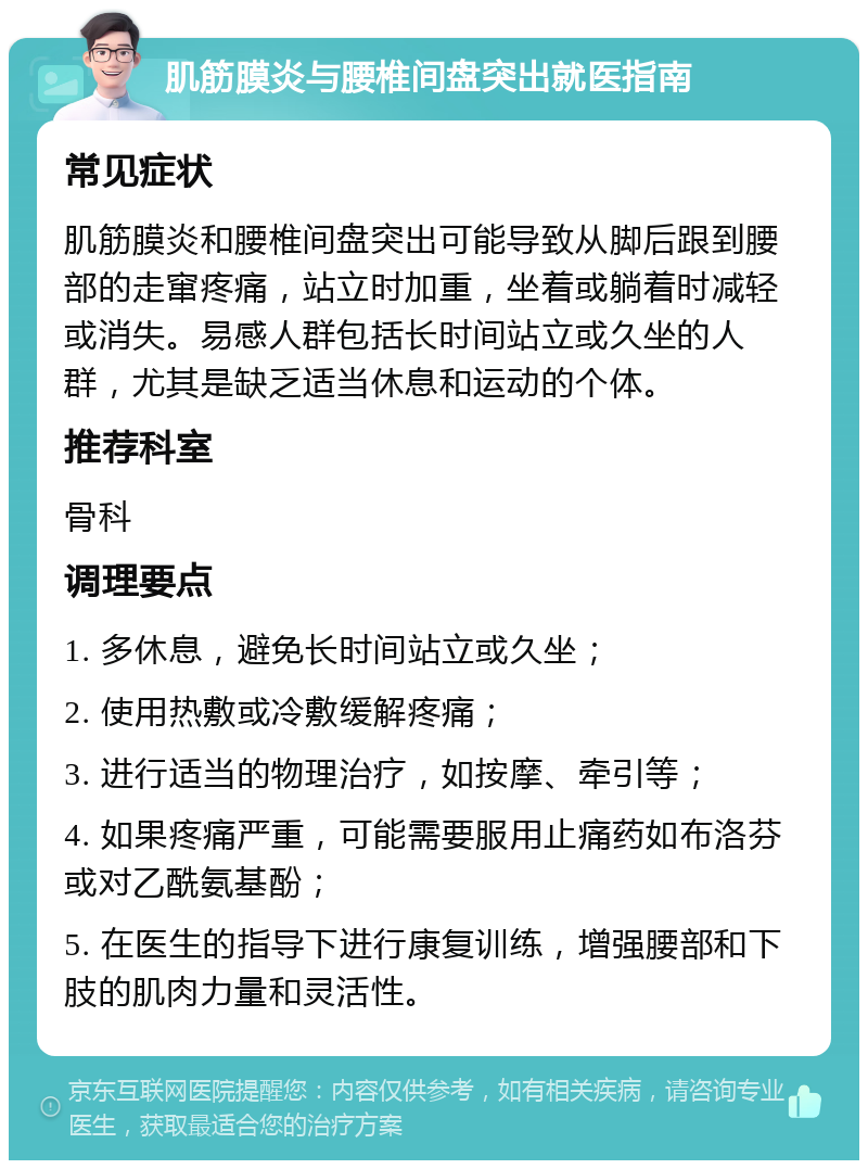 肌筋膜炎与腰椎间盘突出就医指南 常见症状 肌筋膜炎和腰椎间盘突出可能导致从脚后跟到腰部的走窜疼痛，站立时加重，坐着或躺着时减轻或消失。易感人群包括长时间站立或久坐的人群，尤其是缺乏适当休息和运动的个体。 推荐科室 骨科 调理要点 1. 多休息，避免长时间站立或久坐； 2. 使用热敷或冷敷缓解疼痛； 3. 进行适当的物理治疗，如按摩、牵引等； 4. 如果疼痛严重，可能需要服用止痛药如布洛芬或对乙酰氨基酚； 5. 在医生的指导下进行康复训练，增强腰部和下肢的肌肉力量和灵活性。