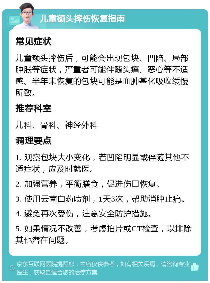 儿童额头摔伤恢复指南 常见症状 儿童额头摔伤后，可能会出现包块、凹陷、局部肿胀等症状，严重者可能伴随头痛、恶心等不适感。半年未恢复的包块可能是血肿基化吸收缓慢所致。 推荐科室 儿科、骨科、神经外科 调理要点 1. 观察包块大小变化，若凹陷明显或伴随其他不适症状，应及时就医。 2. 加强营养，平衡膳食，促进伤口恢复。 3. 使用云南白药喷剂，1天3次，帮助消肿止痛。 4. 避免再次受伤，注意安全防护措施。 5. 如果情况不改善，考虑拍片或CT检查，以排除其他潜在问题。