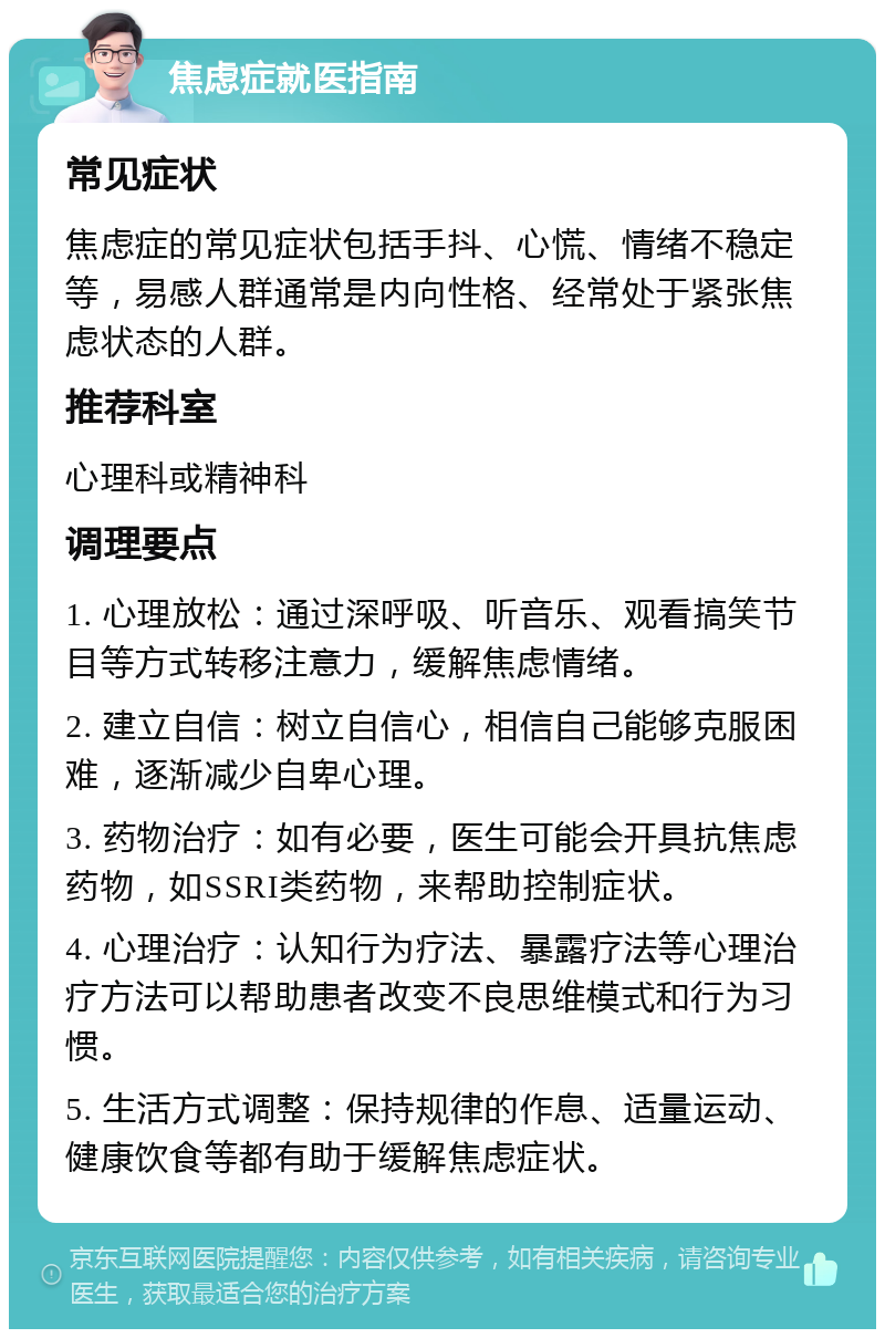 焦虑症就医指南 常见症状 焦虑症的常见症状包括手抖、心慌、情绪不稳定等，易感人群通常是内向性格、经常处于紧张焦虑状态的人群。 推荐科室 心理科或精神科 调理要点 1. 心理放松：通过深呼吸、听音乐、观看搞笑节目等方式转移注意力，缓解焦虑情绪。 2. 建立自信：树立自信心，相信自己能够克服困难，逐渐减少自卑心理。 3. 药物治疗：如有必要，医生可能会开具抗焦虑药物，如SSRI类药物，来帮助控制症状。 4. 心理治疗：认知行为疗法、暴露疗法等心理治疗方法可以帮助患者改变不良思维模式和行为习惯。 5. 生活方式调整：保持规律的作息、适量运动、健康饮食等都有助于缓解焦虑症状。