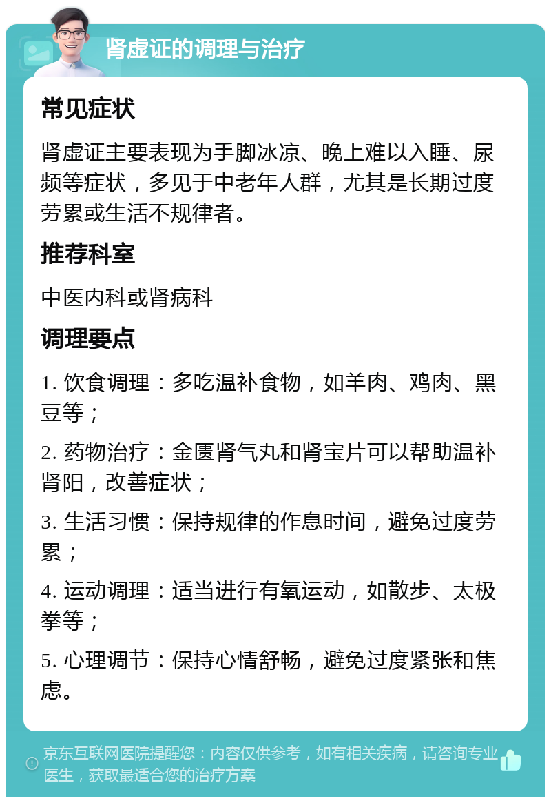 肾虚证的调理与治疗 常见症状 肾虚证主要表现为手脚冰凉、晚上难以入睡、尿频等症状，多见于中老年人群，尤其是长期过度劳累或生活不规律者。 推荐科室 中医内科或肾病科 调理要点 1. 饮食调理：多吃温补食物，如羊肉、鸡肉、黑豆等； 2. 药物治疗：金匮肾气丸和肾宝片可以帮助温补肾阳，改善症状； 3. 生活习惯：保持规律的作息时间，避免过度劳累； 4. 运动调理：适当进行有氧运动，如散步、太极拳等； 5. 心理调节：保持心情舒畅，避免过度紧张和焦虑。