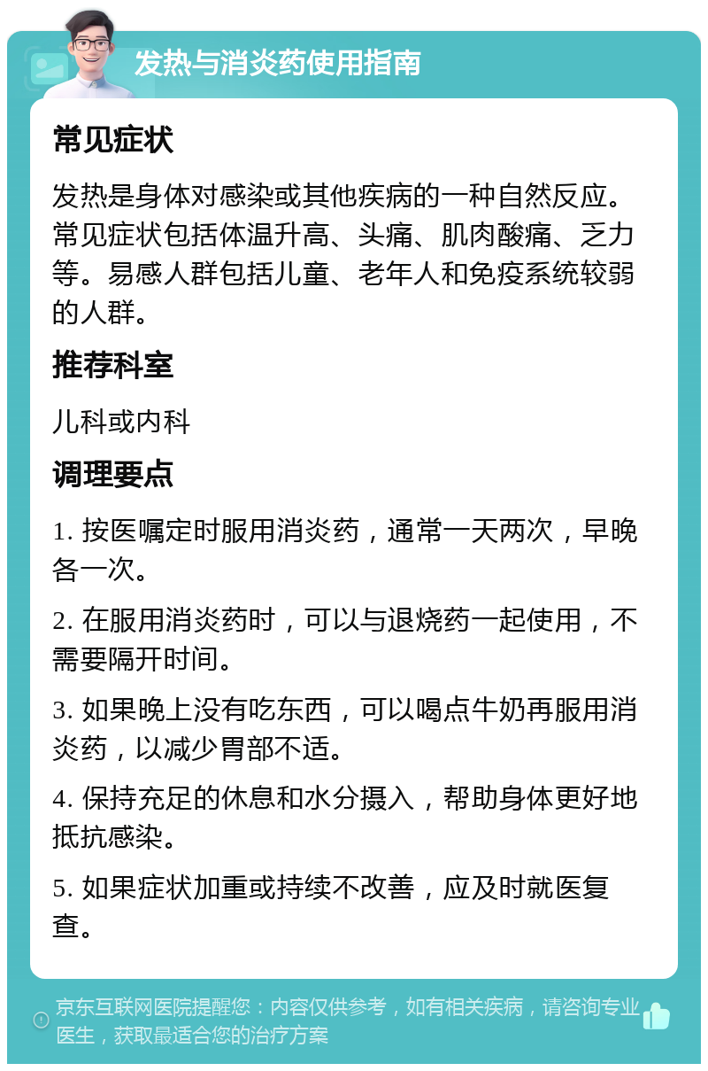 发热与消炎药使用指南 常见症状 发热是身体对感染或其他疾病的一种自然反应。常见症状包括体温升高、头痛、肌肉酸痛、乏力等。易感人群包括儿童、老年人和免疫系统较弱的人群。 推荐科室 儿科或内科 调理要点 1. 按医嘱定时服用消炎药，通常一天两次，早晚各一次。 2. 在服用消炎药时，可以与退烧药一起使用，不需要隔开时间。 3. 如果晚上没有吃东西，可以喝点牛奶再服用消炎药，以减少胃部不适。 4. 保持充足的休息和水分摄入，帮助身体更好地抵抗感染。 5. 如果症状加重或持续不改善，应及时就医复查。