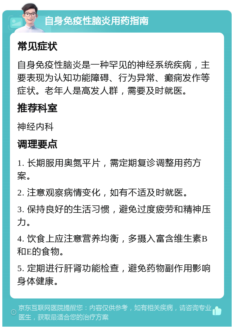 自身免疫性脑炎用药指南 常见症状 自身免疫性脑炎是一种罕见的神经系统疾病，主要表现为认知功能障碍、行为异常、癫痫发作等症状。老年人是高发人群，需要及时就医。 推荐科室 神经内科 调理要点 1. 长期服用奥氮平片，需定期复诊调整用药方案。 2. 注意观察病情变化，如有不适及时就医。 3. 保持良好的生活习惯，避免过度疲劳和精神压力。 4. 饮食上应注意营养均衡，多摄入富含维生素B和E的食物。 5. 定期进行肝肾功能检查，避免药物副作用影响身体健康。