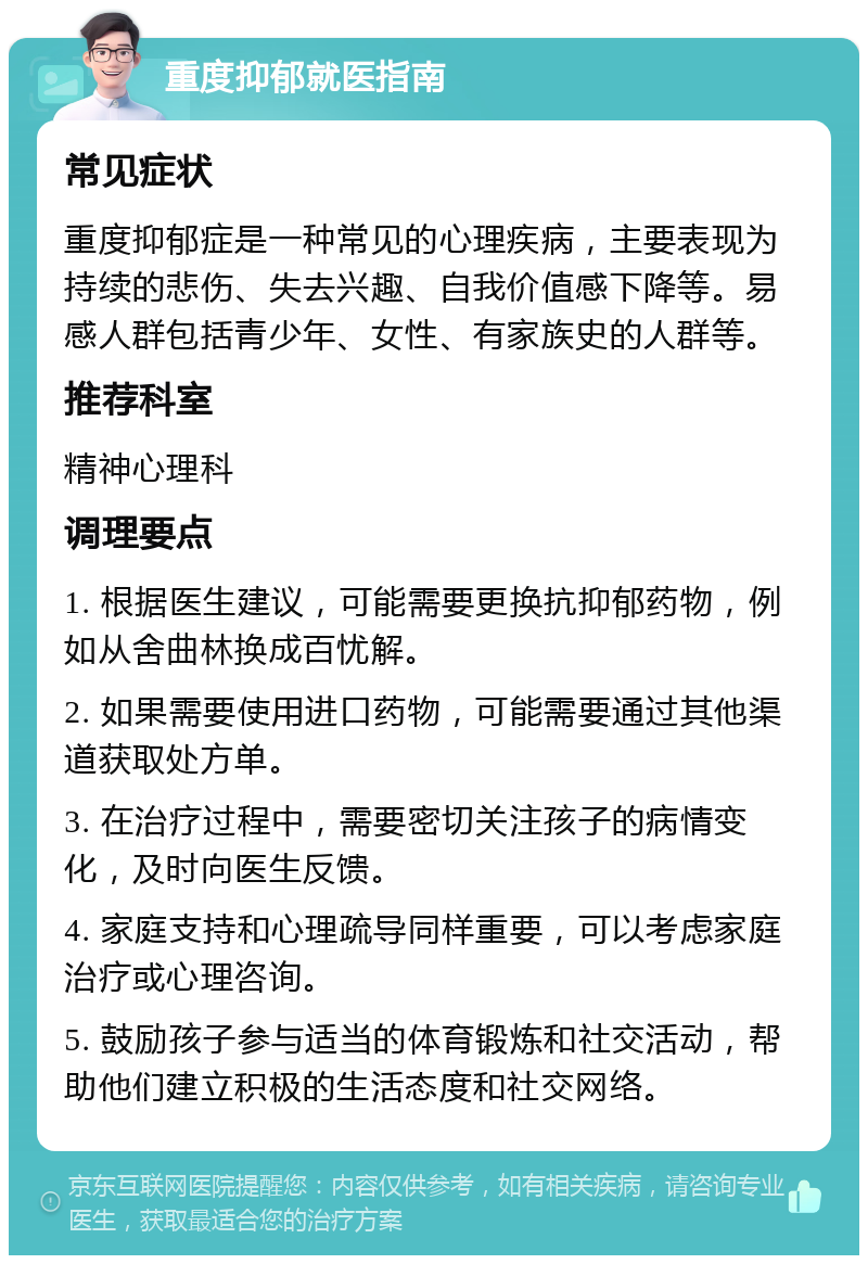 重度抑郁就医指南 常见症状 重度抑郁症是一种常见的心理疾病，主要表现为持续的悲伤、失去兴趣、自我价值感下降等。易感人群包括青少年、女性、有家族史的人群等。 推荐科室 精神心理科 调理要点 1. 根据医生建议，可能需要更换抗抑郁药物，例如从舍曲林换成百忧解。 2. 如果需要使用进口药物，可能需要通过其他渠道获取处方单。 3. 在治疗过程中，需要密切关注孩子的病情变化，及时向医生反馈。 4. 家庭支持和心理疏导同样重要，可以考虑家庭治疗或心理咨询。 5. 鼓励孩子参与适当的体育锻炼和社交活动，帮助他们建立积极的生活态度和社交网络。