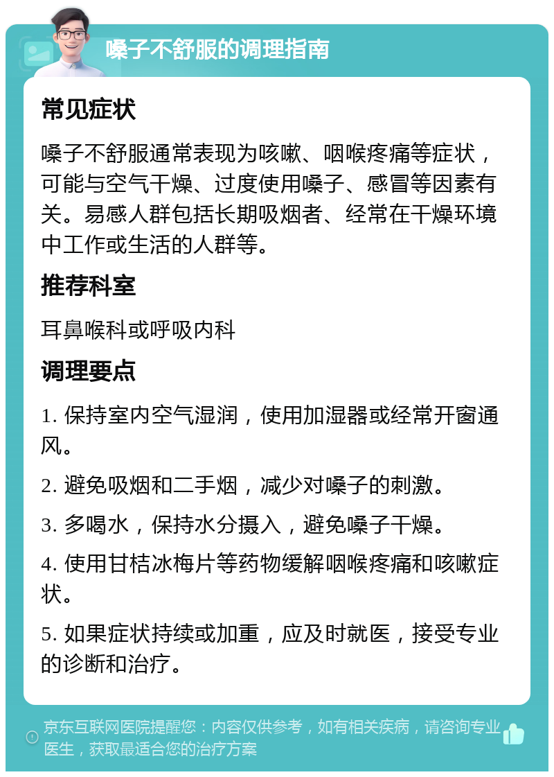 嗓子不舒服的调理指南 常见症状 嗓子不舒服通常表现为咳嗽、咽喉疼痛等症状，可能与空气干燥、过度使用嗓子、感冒等因素有关。易感人群包括长期吸烟者、经常在干燥环境中工作或生活的人群等。 推荐科室 耳鼻喉科或呼吸内科 调理要点 1. 保持室内空气湿润，使用加湿器或经常开窗通风。 2. 避免吸烟和二手烟，减少对嗓子的刺激。 3. 多喝水，保持水分摄入，避免嗓子干燥。 4. 使用甘桔冰梅片等药物缓解咽喉疼痛和咳嗽症状。 5. 如果症状持续或加重，应及时就医，接受专业的诊断和治疗。