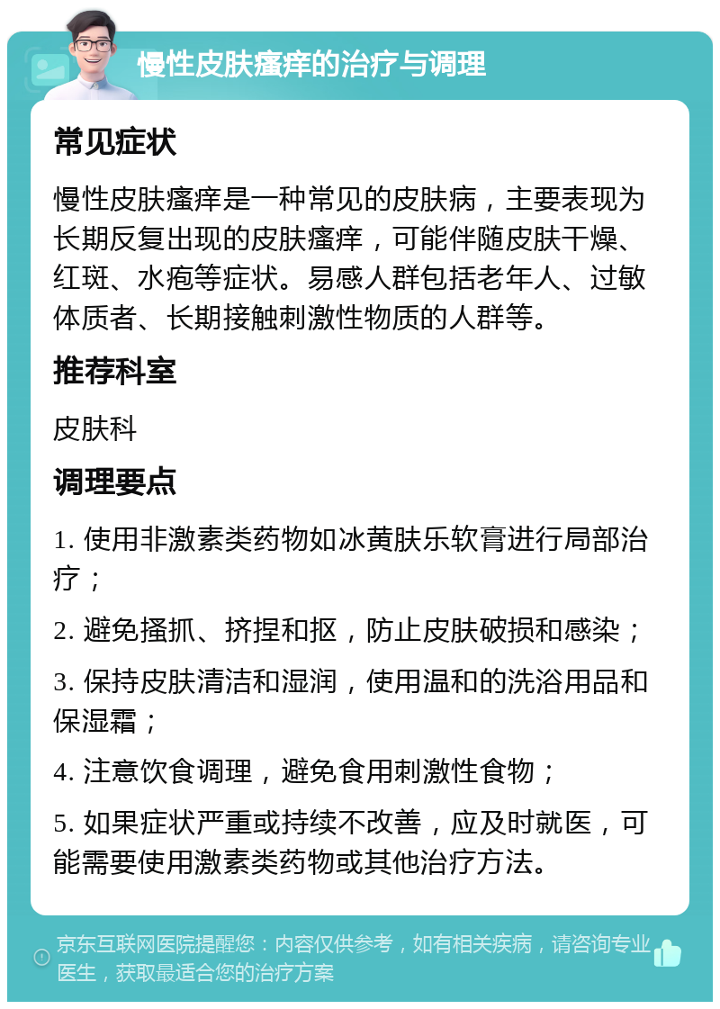 慢性皮肤瘙痒的治疗与调理 常见症状 慢性皮肤瘙痒是一种常见的皮肤病，主要表现为长期反复出现的皮肤瘙痒，可能伴随皮肤干燥、红斑、水疱等症状。易感人群包括老年人、过敏体质者、长期接触刺激性物质的人群等。 推荐科室 皮肤科 调理要点 1. 使用非激素类药物如冰黄肤乐软膏进行局部治疗； 2. 避免搔抓、挤捏和抠，防止皮肤破损和感染； 3. 保持皮肤清洁和湿润，使用温和的洗浴用品和保湿霜； 4. 注意饮食调理，避免食用刺激性食物； 5. 如果症状严重或持续不改善，应及时就医，可能需要使用激素类药物或其他治疗方法。