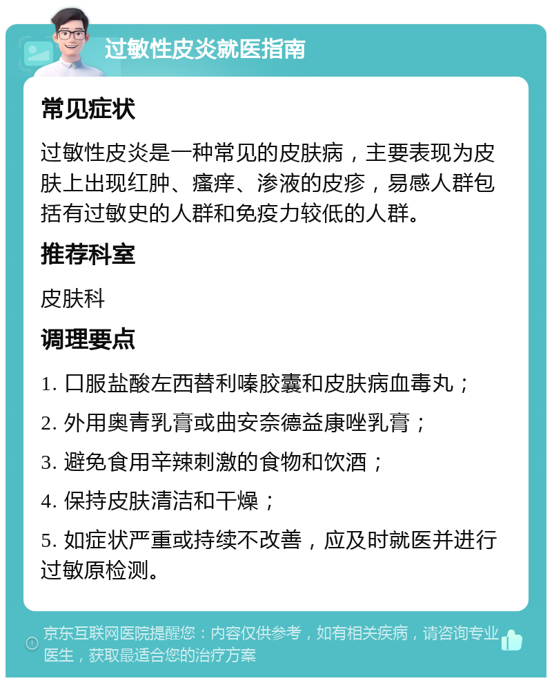 过敏性皮炎就医指南 常见症状 过敏性皮炎是一种常见的皮肤病，主要表现为皮肤上出现红肿、瘙痒、渗液的皮疹，易感人群包括有过敏史的人群和免疫力较低的人群。 推荐科室 皮肤科 调理要点 1. 口服盐酸左西替利嗪胶囊和皮肤病血毒丸； 2. 外用奥青乳膏或曲安奈德益康唑乳膏； 3. 避免食用辛辣刺激的食物和饮酒； 4. 保持皮肤清洁和干燥； 5. 如症状严重或持续不改善，应及时就医并进行过敏原检测。