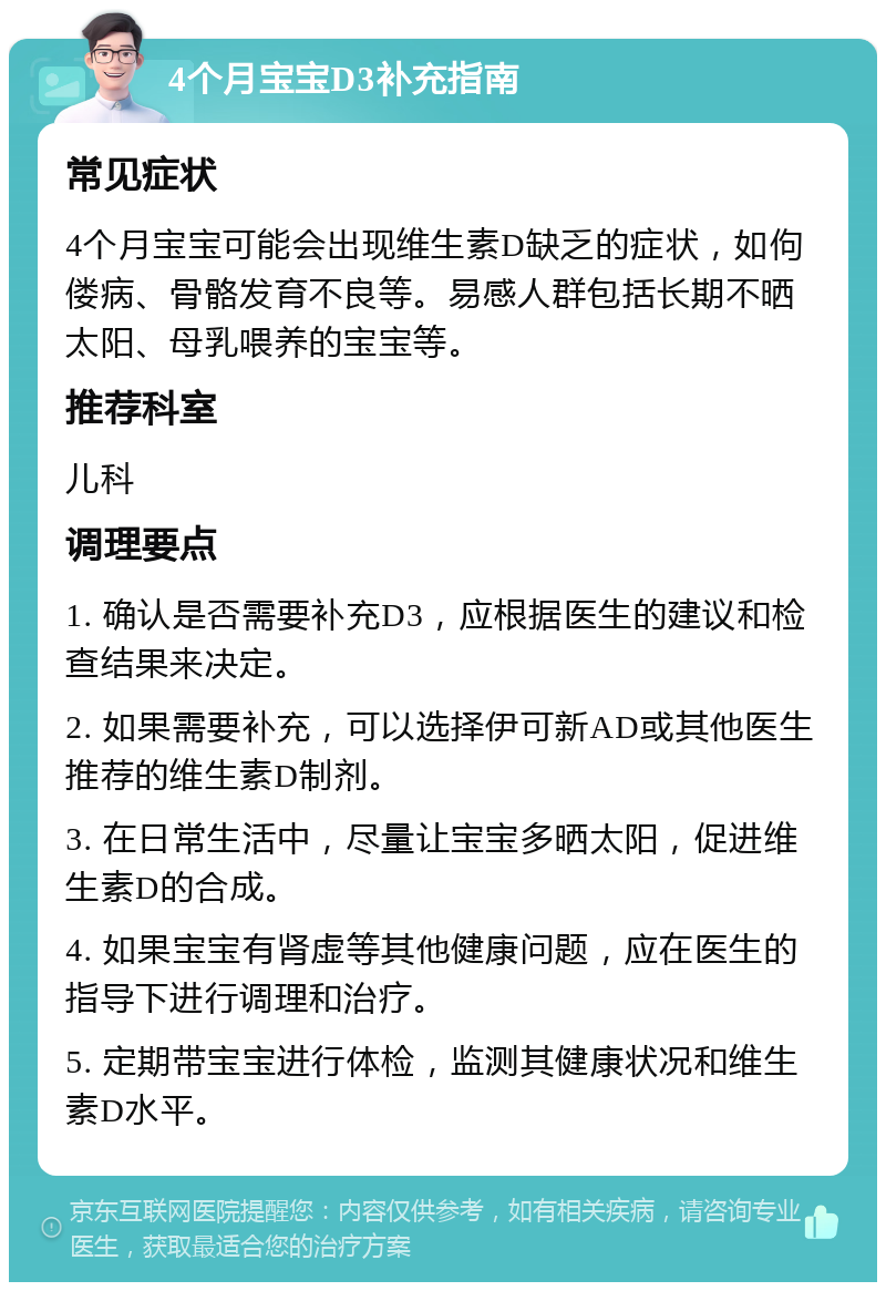 4个月宝宝D3补充指南 常见症状 4个月宝宝可能会出现维生素D缺乏的症状，如佝偻病、骨骼发育不良等。易感人群包括长期不晒太阳、母乳喂养的宝宝等。 推荐科室 儿科 调理要点 1. 确认是否需要补充D3，应根据医生的建议和检查结果来决定。 2. 如果需要补充，可以选择伊可新AD或其他医生推荐的维生素D制剂。 3. 在日常生活中，尽量让宝宝多晒太阳，促进维生素D的合成。 4. 如果宝宝有肾虚等其他健康问题，应在医生的指导下进行调理和治疗。 5. 定期带宝宝进行体检，监测其健康状况和维生素D水平。