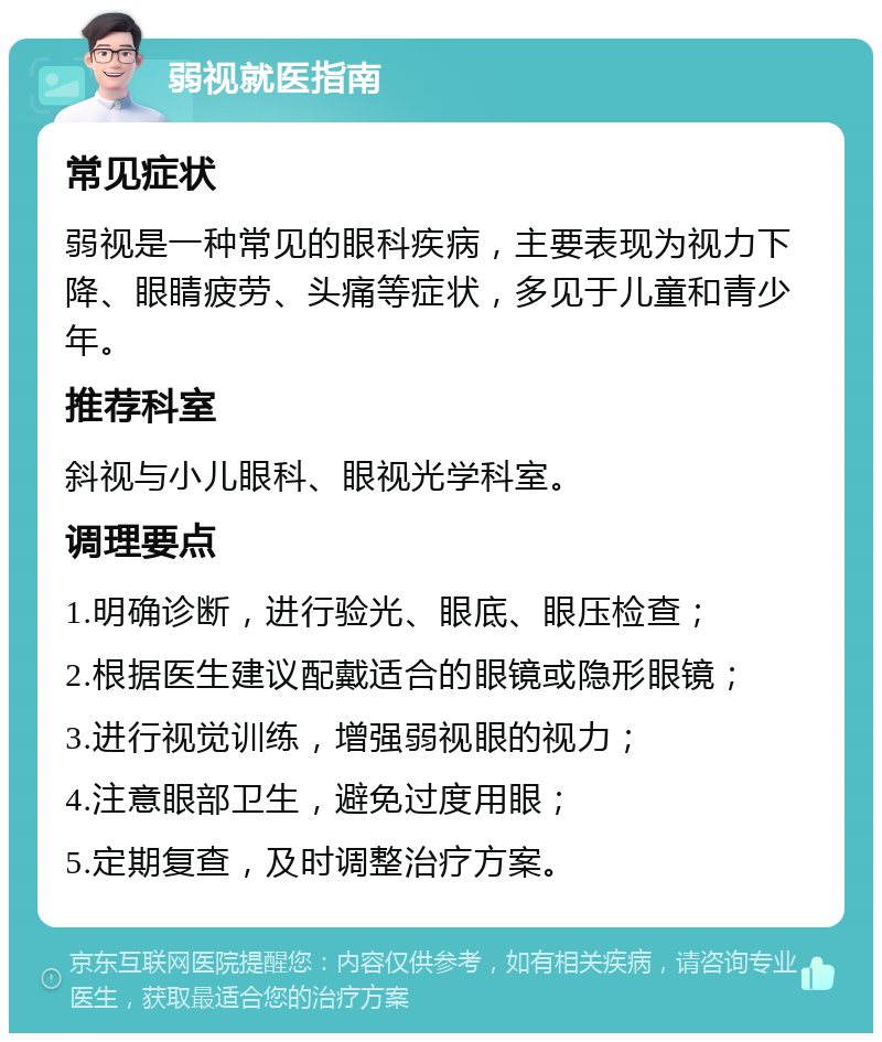 弱视就医指南 常见症状 弱视是一种常见的眼科疾病，主要表现为视力下降、眼睛疲劳、头痛等症状，多见于儿童和青少年。 推荐科室 斜视与小儿眼科、眼视光学科室。 调理要点 1.明确诊断，进行验光、眼底、眼压检查； 2.根据医生建议配戴适合的眼镜或隐形眼镜； 3.进行视觉训练，增强弱视眼的视力； 4.注意眼部卫生，避免过度用眼； 5.定期复查，及时调整治疗方案。