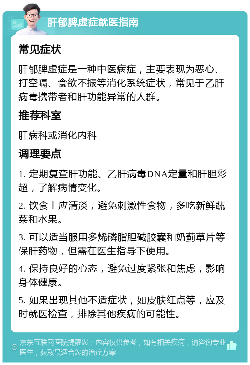 肝郁脾虚症就医指南 常见症状 肝郁脾虚症是一种中医病症，主要表现为恶心、打空嗝、食欲不振等消化系统症状，常见于乙肝病毒携带者和肝功能异常的人群。 推荐科室 肝病科或消化内科 调理要点 1. 定期复查肝功能、乙肝病毒DNA定量和肝胆彩超，了解病情变化。 2. 饮食上应清淡，避免刺激性食物，多吃新鲜蔬菜和水果。 3. 可以适当服用多烯磷脂胆碱胶囊和奶蓟草片等保肝药物，但需在医生指导下使用。 4. 保持良好的心态，避免过度紧张和焦虑，影响身体健康。 5. 如果出现其他不适症状，如皮肤红点等，应及时就医检查，排除其他疾病的可能性。