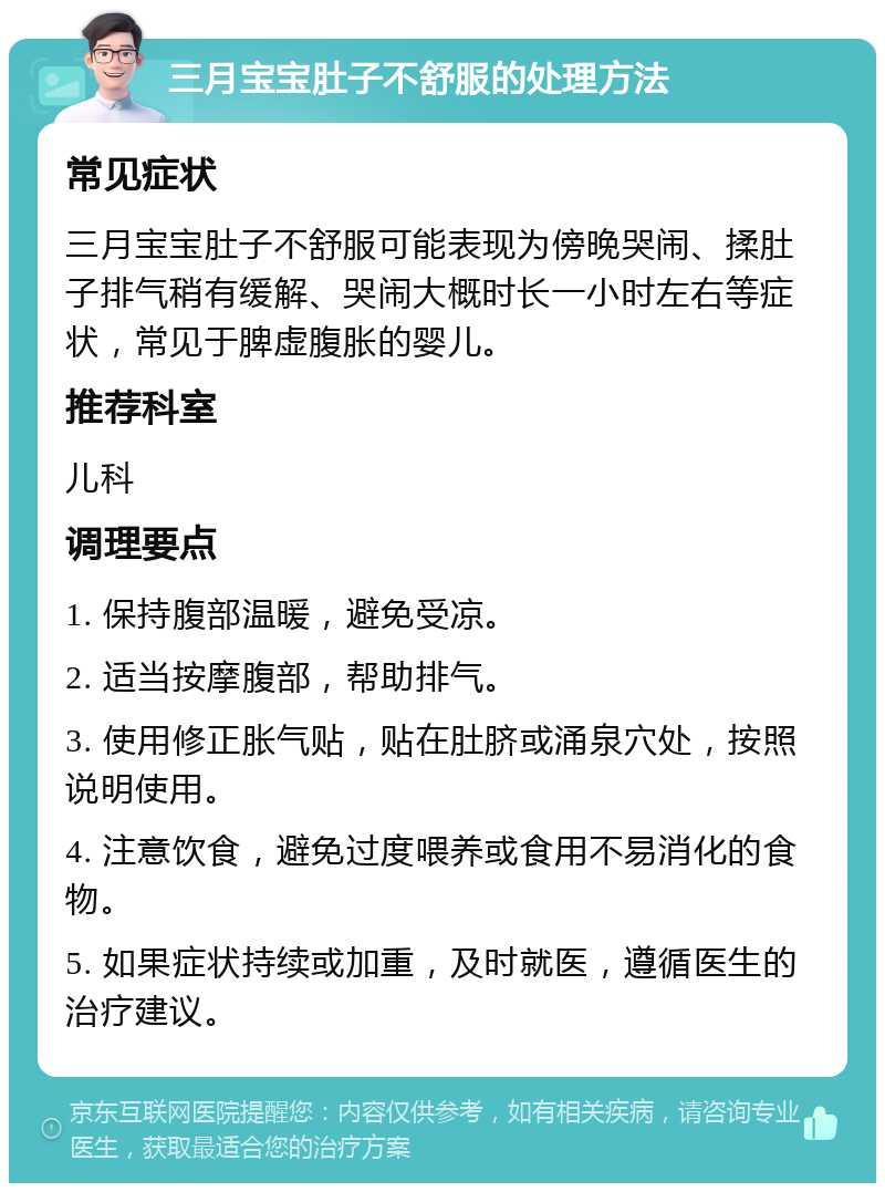 三月宝宝肚子不舒服的处理方法 常见症状 三月宝宝肚子不舒服可能表现为傍晚哭闹、揉肚子排气稍有缓解、哭闹大概时长一小时左右等症状，常见于脾虚腹胀的婴儿。 推荐科室 儿科 调理要点 1. 保持腹部温暖，避免受凉。 2. 适当按摩腹部，帮助排气。 3. 使用修正胀气贴，贴在肚脐或涌泉穴处，按照说明使用。 4. 注意饮食，避免过度喂养或食用不易消化的食物。 5. 如果症状持续或加重，及时就医，遵循医生的治疗建议。