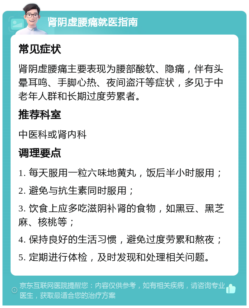 肾阴虚腰痛就医指南 常见症状 肾阴虚腰痛主要表现为腰部酸软、隐痛，伴有头晕耳鸣、手脚心热、夜间盗汗等症状，多见于中老年人群和长期过度劳累者。 推荐科室 中医科或肾内科 调理要点 1. 每天服用一粒六味地黄丸，饭后半小时服用； 2. 避免与抗生素同时服用； 3. 饮食上应多吃滋阴补肾的食物，如黑豆、黑芝麻、核桃等； 4. 保持良好的生活习惯，避免过度劳累和熬夜； 5. 定期进行体检，及时发现和处理相关问题。