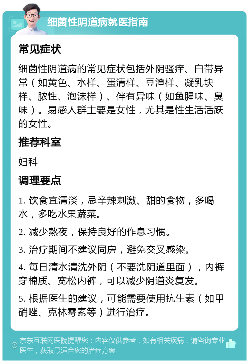 细菌性阴道病就医指南 常见症状 细菌性阴道病的常见症状包括外阴骚痒、白带异常（如黄色、水样、蛋清样、豆渣样、凝乳块样、脓性、泡沫样）、伴有异味（如鱼腥味、臭味）。易感人群主要是女性，尤其是性生活活跃的女性。 推荐科室 妇科 调理要点 1. 饮食宜清淡，忌辛辣刺激、甜的食物，多喝水，多吃水果蔬菜。 2. 减少熬夜，保持良好的作息习惯。 3. 治疗期间不建议同房，避免交叉感染。 4. 每日清水清洗外阴（不要洗阴道里面），内裤穿棉质、宽松内裤，可以减少阴道炎复发。 5. 根据医生的建议，可能需要使用抗生素（如甲硝唑、克林霉素等）进行治疗。