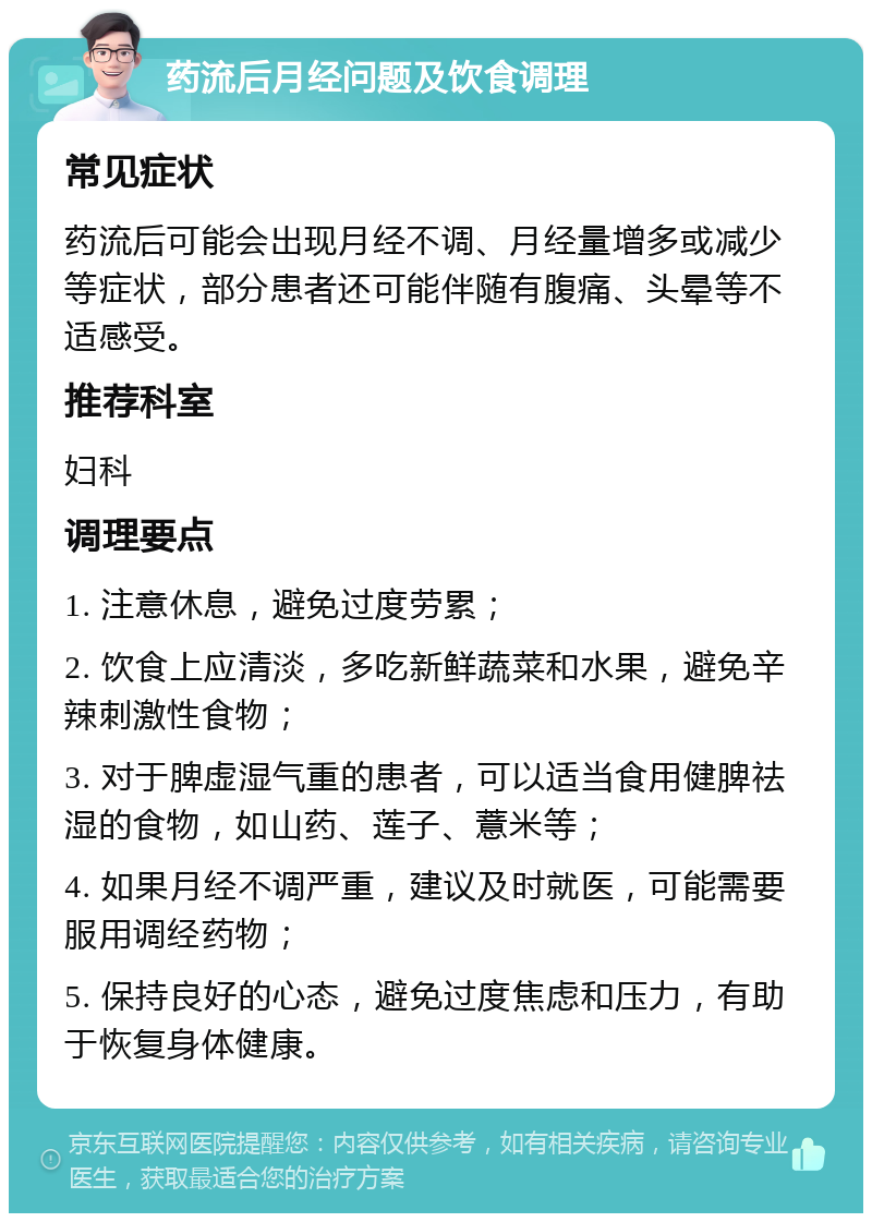 药流后月经问题及饮食调理 常见症状 药流后可能会出现月经不调、月经量增多或减少等症状，部分患者还可能伴随有腹痛、头晕等不适感受。 推荐科室 妇科 调理要点 1. 注意休息，避免过度劳累； 2. 饮食上应清淡，多吃新鲜蔬菜和水果，避免辛辣刺激性食物； 3. 对于脾虚湿气重的患者，可以适当食用健脾祛湿的食物，如山药、莲子、薏米等； 4. 如果月经不调严重，建议及时就医，可能需要服用调经药物； 5. 保持良好的心态，避免过度焦虑和压力，有助于恢复身体健康。