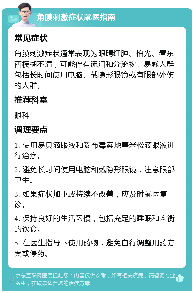 角膜刺激症状就医指南 常见症状 角膜刺激症状通常表现为眼睛红肿、怕光、看东西模糊不清，可能伴有流泪和分泌物。易感人群包括长时间使用电脑、戴隐形眼镜或有眼部外伤的人群。 推荐科室 眼科 调理要点 1. 使用易贝滴眼液和妥布霉素地塞米松滴眼液进行治疗。 2. 避免长时间使用电脑和戴隐形眼镜，注意眼部卫生。 3. 如果症状加重或持续不改善，应及时就医复诊。 4. 保持良好的生活习惯，包括充足的睡眠和均衡的饮食。 5. 在医生指导下使用药物，避免自行调整用药方案或停药。