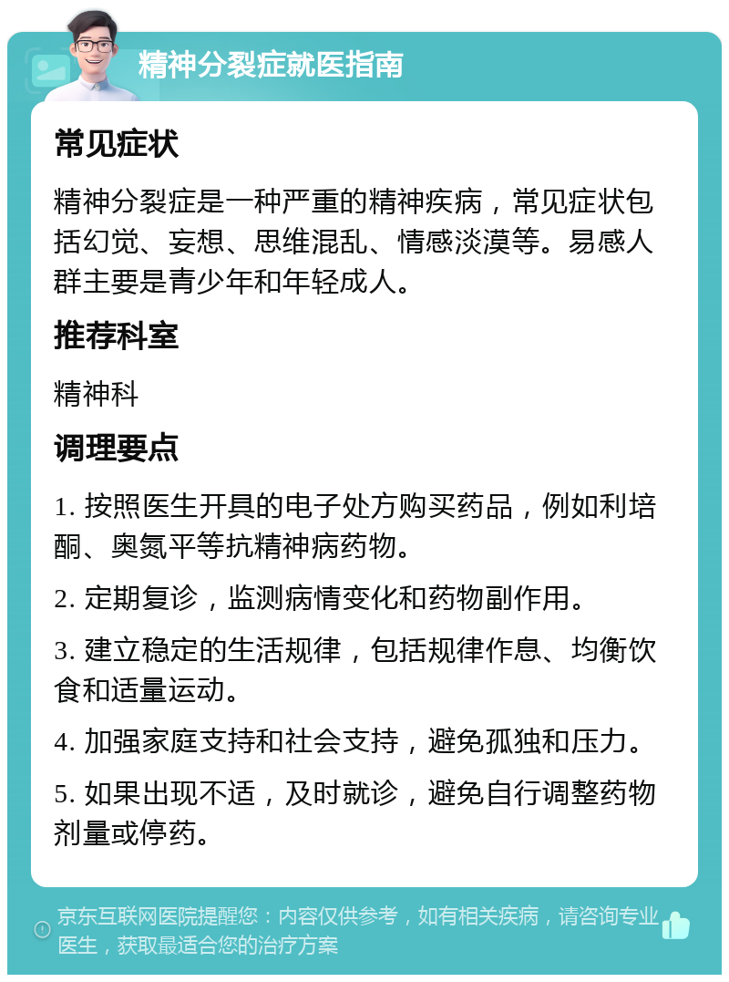 精神分裂症就医指南 常见症状 精神分裂症是一种严重的精神疾病，常见症状包括幻觉、妄想、思维混乱、情感淡漠等。易感人群主要是青少年和年轻成人。 推荐科室 精神科 调理要点 1. 按照医生开具的电子处方购买药品，例如利培酮、奥氮平等抗精神病药物。 2. 定期复诊，监测病情变化和药物副作用。 3. 建立稳定的生活规律，包括规律作息、均衡饮食和适量运动。 4. 加强家庭支持和社会支持，避免孤独和压力。 5. 如果出现不适，及时就诊，避免自行调整药物剂量或停药。