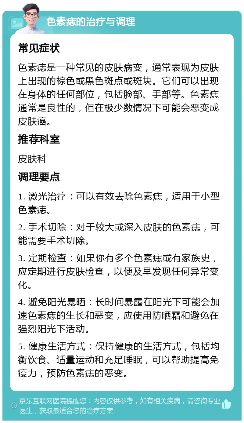 色素痣的治疗与调理 常见症状 色素痣是一种常见的皮肤病变，通常表现为皮肤上出现的棕色或黑色斑点或斑块。它们可以出现在身体的任何部位，包括脸部、手部等。色素痣通常是良性的，但在极少数情况下可能会恶变成皮肤癌。 推荐科室 皮肤科 调理要点 1. 激光治疗：可以有效去除色素痣，适用于小型色素痣。 2. 手术切除：对于较大或深入皮肤的色素痣，可能需要手术切除。 3. 定期检查：如果你有多个色素痣或有家族史，应定期进行皮肤检查，以便及早发现任何异常变化。 4. 避免阳光暴晒：长时间暴露在阳光下可能会加速色素痣的生长和恶变，应使用防晒霜和避免在强烈阳光下活动。 5. 健康生活方式：保持健康的生活方式，包括均衡饮食、适量运动和充足睡眠，可以帮助提高免疫力，预防色素痣的恶变。