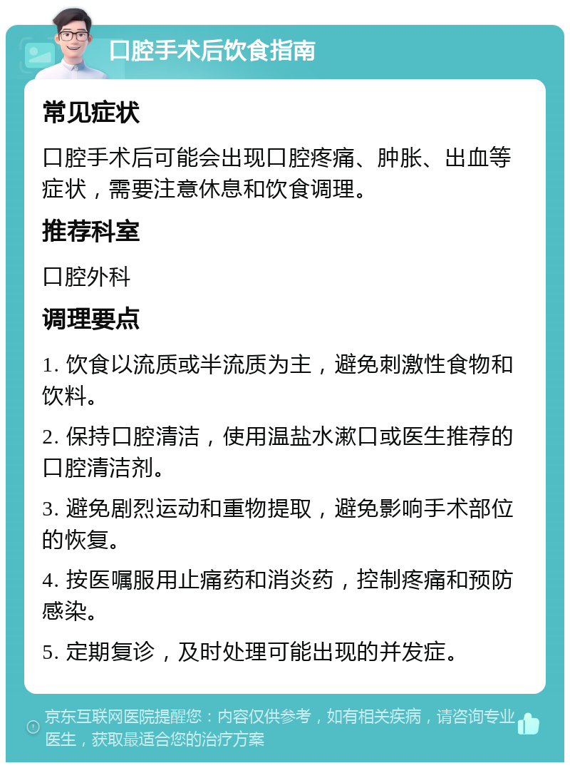 口腔手术后饮食指南 常见症状 口腔手术后可能会出现口腔疼痛、肿胀、出血等症状，需要注意休息和饮食调理。 推荐科室 口腔外科 调理要点 1. 饮食以流质或半流质为主，避免刺激性食物和饮料。 2. 保持口腔清洁，使用温盐水漱口或医生推荐的口腔清洁剂。 3. 避免剧烈运动和重物提取，避免影响手术部位的恢复。 4. 按医嘱服用止痛药和消炎药，控制疼痛和预防感染。 5. 定期复诊，及时处理可能出现的并发症。