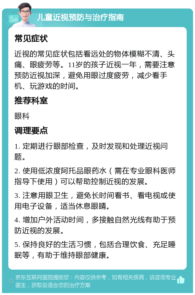 儿童近视预防与治疗指南 常见症状 近视的常见症状包括看远处的物体模糊不清、头痛、眼疲劳等。11岁的孩子近视一年，需要注意预防近视加深，避免用眼过度疲劳，减少看手机、玩游戏的时间。 推荐科室 眼科 调理要点 1. 定期进行眼部检查，及时发现和处理近视问题。 2. 使用低浓度阿托品眼药水（需在专业眼科医师指导下使用）可以帮助控制近视的发展。 3. 注意用眼卫生，避免长时间看书、看电视或使用电子设备，适当休息眼睛。 4. 增加户外活动时间，多接触自然光线有助于预防近视的发展。 5. 保持良好的生活习惯，包括合理饮食、充足睡眠等，有助于维持眼部健康。