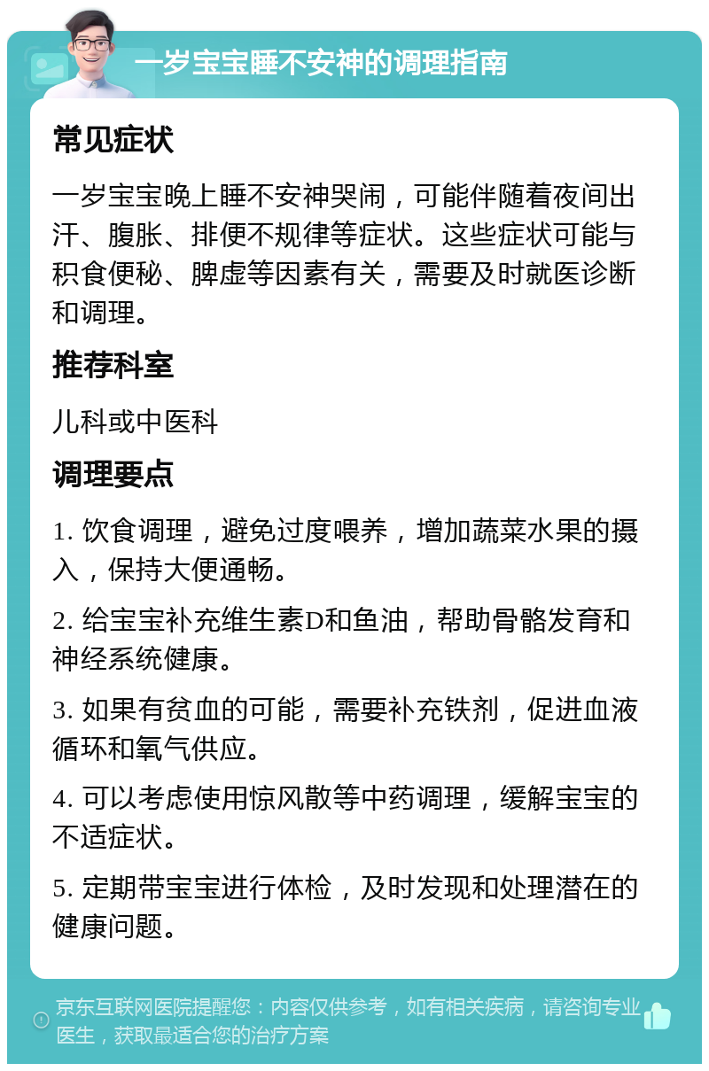 一岁宝宝睡不安神的调理指南 常见症状 一岁宝宝晚上睡不安神哭闹，可能伴随着夜间出汗、腹胀、排便不规律等症状。这些症状可能与积食便秘、脾虚等因素有关，需要及时就医诊断和调理。 推荐科室 儿科或中医科 调理要点 1. 饮食调理，避免过度喂养，增加蔬菜水果的摄入，保持大便通畅。 2. 给宝宝补充维生素D和鱼油，帮助骨骼发育和神经系统健康。 3. 如果有贫血的可能，需要补充铁剂，促进血液循环和氧气供应。 4. 可以考虑使用惊风散等中药调理，缓解宝宝的不适症状。 5. 定期带宝宝进行体检，及时发现和处理潜在的健康问题。