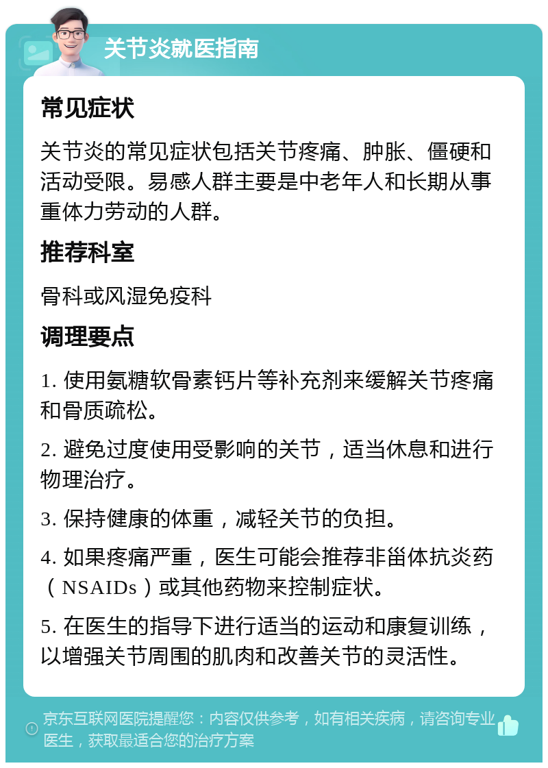 关节炎就医指南 常见症状 关节炎的常见症状包括关节疼痛、肿胀、僵硬和活动受限。易感人群主要是中老年人和长期从事重体力劳动的人群。 推荐科室 骨科或风湿免疫科 调理要点 1. 使用氨糖软骨素钙片等补充剂来缓解关节疼痛和骨质疏松。 2. 避免过度使用受影响的关节，适当休息和进行物理治疗。 3. 保持健康的体重，减轻关节的负担。 4. 如果疼痛严重，医生可能会推荐非甾体抗炎药（NSAIDs）或其他药物来控制症状。 5. 在医生的指导下进行适当的运动和康复训练，以增强关节周围的肌肉和改善关节的灵活性。