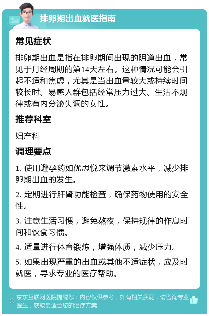 排卵期出血就医指南 常见症状 排卵期出血是指在排卵期间出现的阴道出血，常见于月经周期的第14天左右。这种情况可能会引起不适和焦虑，尤其是当出血量较大或持续时间较长时。易感人群包括经常压力过大、生活不规律或有内分泌失调的女性。 推荐科室 妇产科 调理要点 1. 使用避孕药如优思悦来调节激素水平，减少排卵期出血的发生。 2. 定期进行肝肾功能检查，确保药物使用的安全性。 3. 注意生活习惯，避免熬夜，保持规律的作息时间和饮食习惯。 4. 适量进行体育锻炼，增强体质，减少压力。 5. 如果出现严重的出血或其他不适症状，应及时就医，寻求专业的医疗帮助。