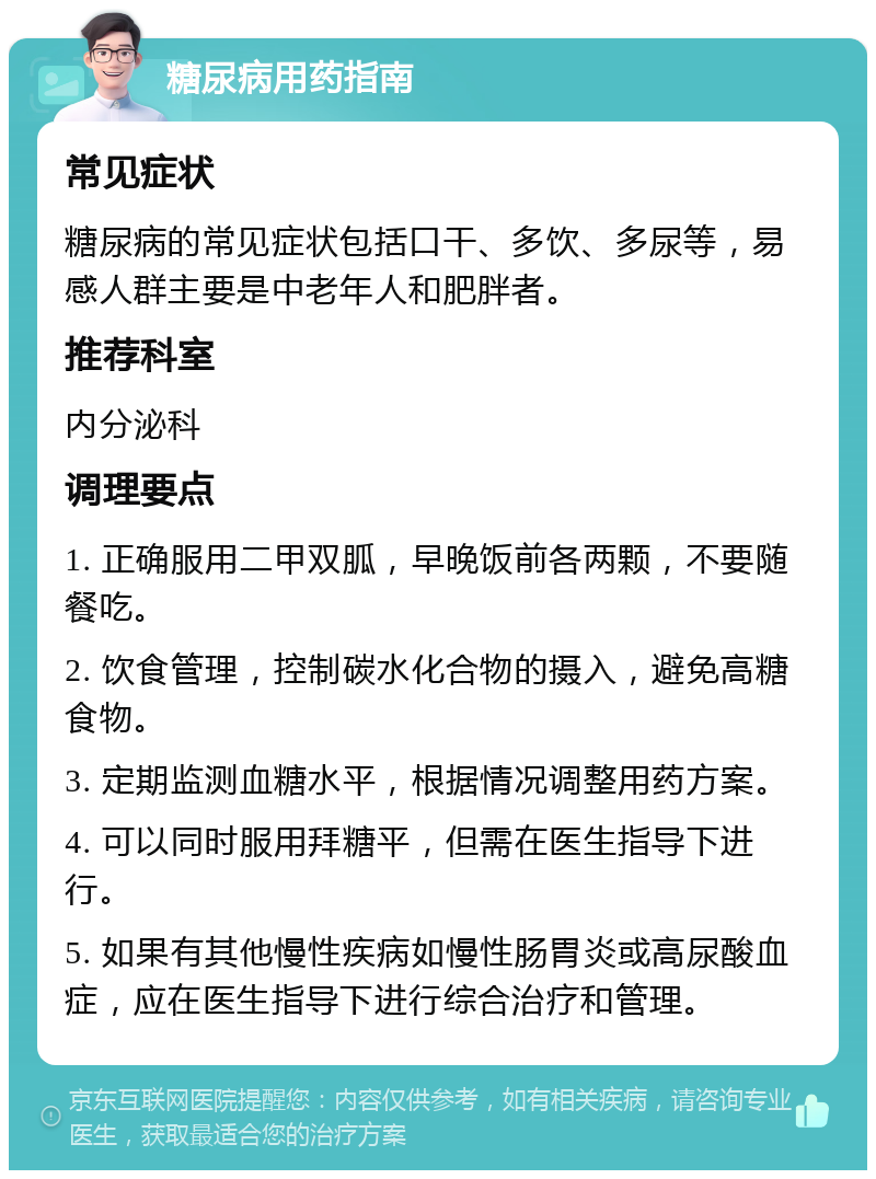 糖尿病用药指南 常见症状 糖尿病的常见症状包括口干、多饮、多尿等，易感人群主要是中老年人和肥胖者。 推荐科室 内分泌科 调理要点 1. 正确服用二甲双胍，早晚饭前各两颗，不要随餐吃。 2. 饮食管理，控制碳水化合物的摄入，避免高糖食物。 3. 定期监测血糖水平，根据情况调整用药方案。 4. 可以同时服用拜糖平，但需在医生指导下进行。 5. 如果有其他慢性疾病如慢性肠胃炎或高尿酸血症，应在医生指导下进行综合治疗和管理。