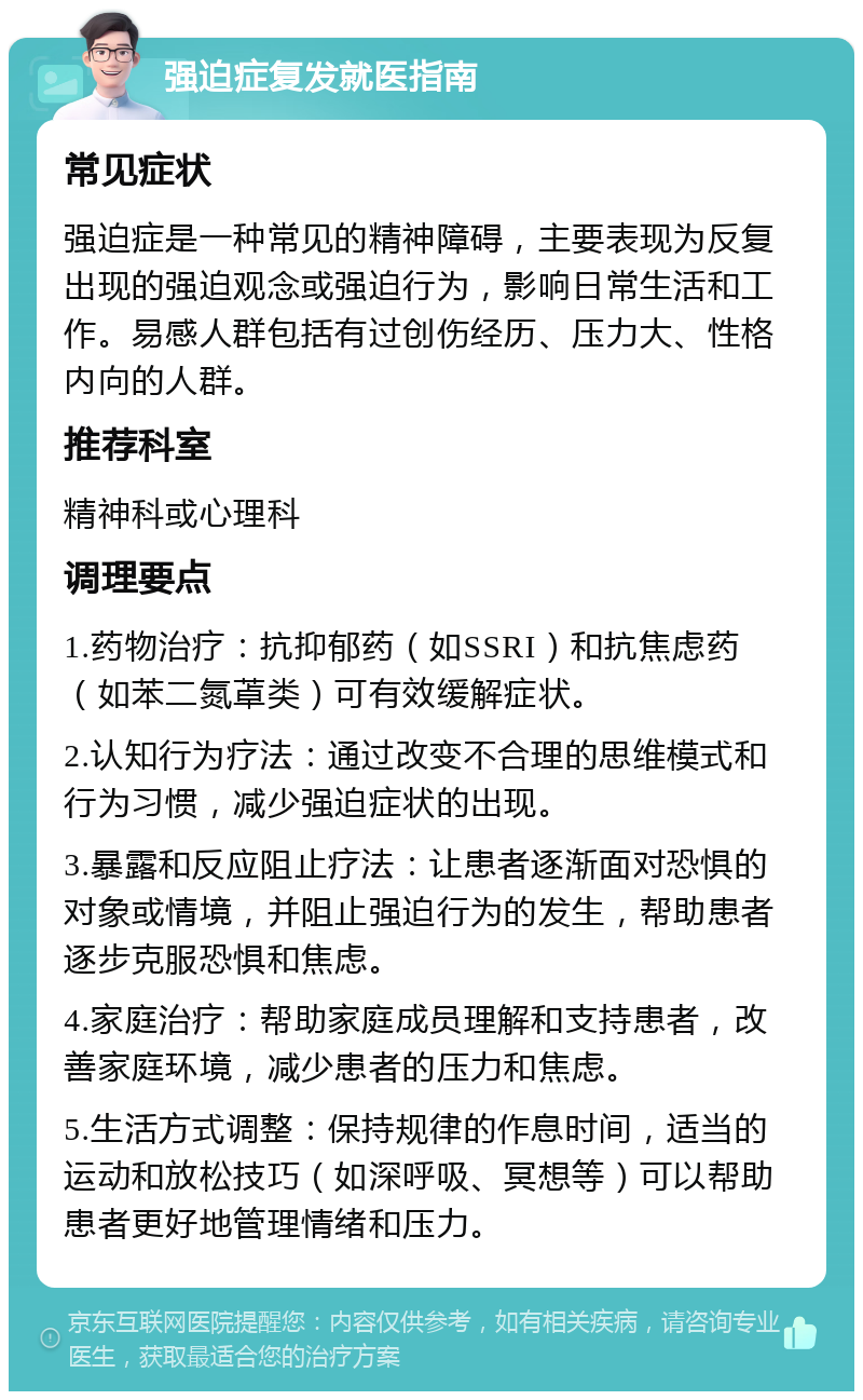 强迫症复发就医指南 常见症状 强迫症是一种常见的精神障碍，主要表现为反复出现的强迫观念或强迫行为，影响日常生活和工作。易感人群包括有过创伤经历、压力大、性格内向的人群。 推荐科室 精神科或心理科 调理要点 1.药物治疗：抗抑郁药（如SSRI）和抗焦虑药（如苯二氮䓬类）可有效缓解症状。 2.认知行为疗法：通过改变不合理的思维模式和行为习惯，减少强迫症状的出现。 3.暴露和反应阻止疗法：让患者逐渐面对恐惧的对象或情境，并阻止强迫行为的发生，帮助患者逐步克服恐惧和焦虑。 4.家庭治疗：帮助家庭成员理解和支持患者，改善家庭环境，减少患者的压力和焦虑。 5.生活方式调整：保持规律的作息时间，适当的运动和放松技巧（如深呼吸、冥想等）可以帮助患者更好地管理情绪和压力。