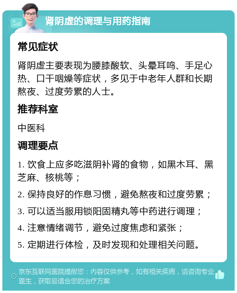 肾阴虚的调理与用药指南 常见症状 肾阴虚主要表现为腰膝酸软、头晕耳鸣、手足心热、口干咽燥等症状，多见于中老年人群和长期熬夜、过度劳累的人士。 推荐科室 中医科 调理要点 1. 饮食上应多吃滋阴补肾的食物，如黑木耳、黑芝麻、核桃等； 2. 保持良好的作息习惯，避免熬夜和过度劳累； 3. 可以适当服用锁阳固精丸等中药进行调理； 4. 注意情绪调节，避免过度焦虑和紧张； 5. 定期进行体检，及时发现和处理相关问题。