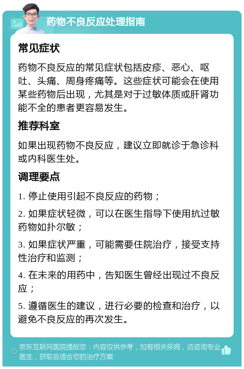 药物不良反应处理指南 常见症状 药物不良反应的常见症状包括皮疹、恶心、呕吐、头痛、周身疼痛等。这些症状可能会在使用某些药物后出现，尤其是对于过敏体质或肝肾功能不全的患者更容易发生。 推荐科室 如果出现药物不良反应，建议立即就诊于急诊科或内科医生处。 调理要点 1. 停止使用引起不良反应的药物； 2. 如果症状轻微，可以在医生指导下使用抗过敏药物如扑尔敏； 3. 如果症状严重，可能需要住院治疗，接受支持性治疗和监测； 4. 在未来的用药中，告知医生曾经出现过不良反应； 5. 遵循医生的建议，进行必要的检查和治疗，以避免不良反应的再次发生。