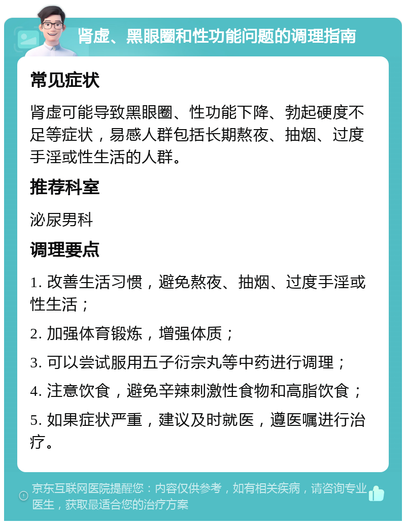 肾虚、黑眼圈和性功能问题的调理指南 常见症状 肾虚可能导致黑眼圈、性功能下降、勃起硬度不足等症状，易感人群包括长期熬夜、抽烟、过度手淫或性生活的人群。 推荐科室 泌尿男科 调理要点 1. 改善生活习惯，避免熬夜、抽烟、过度手淫或性生活； 2. 加强体育锻炼，增强体质； 3. 可以尝试服用五子衍宗丸等中药进行调理； 4. 注意饮食，避免辛辣刺激性食物和高脂饮食； 5. 如果症状严重，建议及时就医，遵医嘱进行治疗。