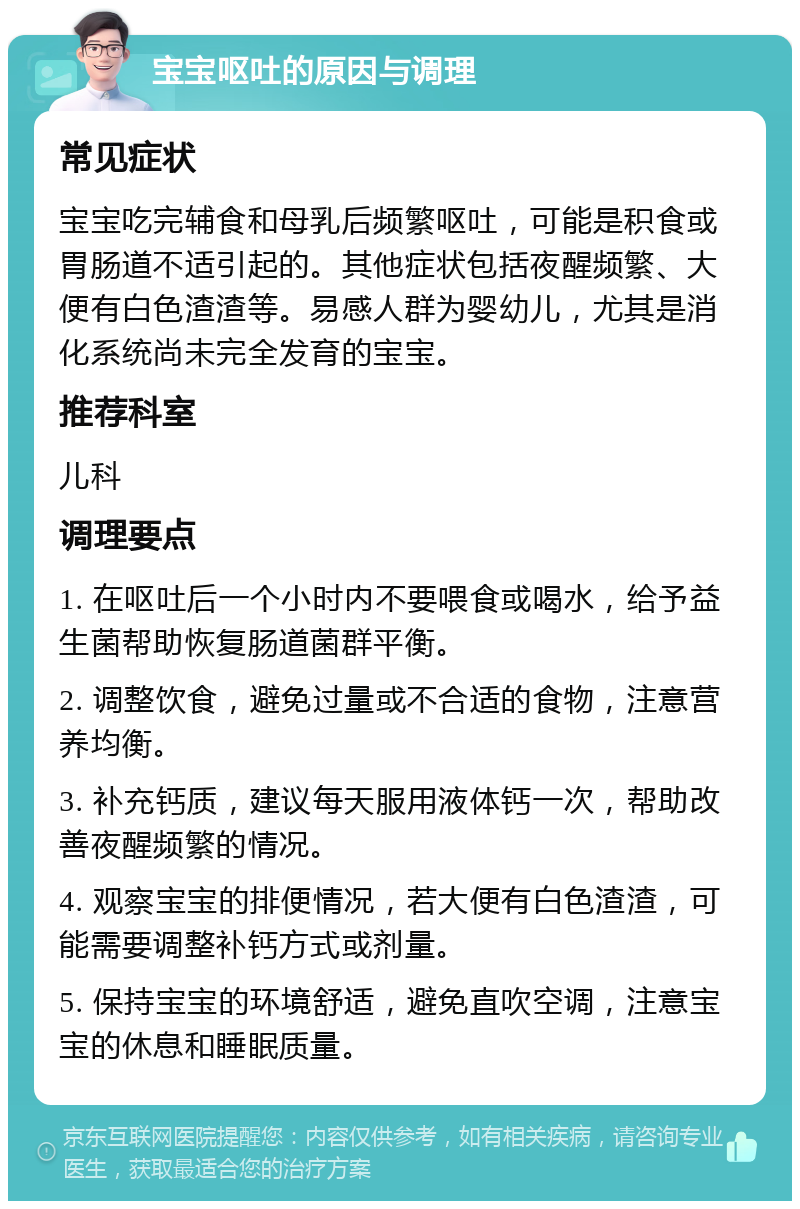 宝宝呕吐的原因与调理 常见症状 宝宝吃完辅食和母乳后频繁呕吐，可能是积食或胃肠道不适引起的。其他症状包括夜醒频繁、大便有白色渣渣等。易感人群为婴幼儿，尤其是消化系统尚未完全发育的宝宝。 推荐科室 儿科 调理要点 1. 在呕吐后一个小时内不要喂食或喝水，给予益生菌帮助恢复肠道菌群平衡。 2. 调整饮食，避免过量或不合适的食物，注意营养均衡。 3. 补充钙质，建议每天服用液体钙一次，帮助改善夜醒频繁的情况。 4. 观察宝宝的排便情况，若大便有白色渣渣，可能需要调整补钙方式或剂量。 5. 保持宝宝的环境舒适，避免直吹空调，注意宝宝的休息和睡眠质量。