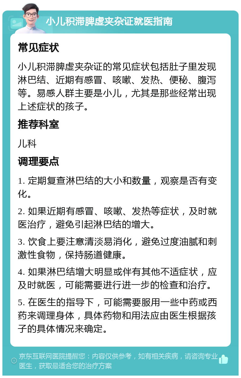 小儿积滞脾虚夹杂证就医指南 常见症状 小儿积滞脾虚夹杂证的常见症状包括肚子里发现淋巴结、近期有感冒、咳嗽、发热、便秘、腹泻等。易感人群主要是小儿，尤其是那些经常出现上述症状的孩子。 推荐科室 儿科 调理要点 1. 定期复查淋巴结的大小和数量，观察是否有变化。 2. 如果近期有感冒、咳嗽、发热等症状，及时就医治疗，避免引起淋巴结的增大。 3. 饮食上要注意清淡易消化，避免过度油腻和刺激性食物，保持肠道健康。 4. 如果淋巴结增大明显或伴有其他不适症状，应及时就医，可能需要进行进一步的检查和治疗。 5. 在医生的指导下，可能需要服用一些中药或西药来调理身体，具体药物和用法应由医生根据孩子的具体情况来确定。