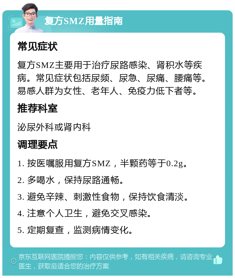 复方SMZ用量指南 常见症状 复方SMZ主要用于治疗尿路感染、肾积水等疾病。常见症状包括尿频、尿急、尿痛、腰痛等。易感人群为女性、老年人、免疫力低下者等。 推荐科室 泌尿外科或肾内科 调理要点 1. 按医嘱服用复方SMZ，半颗药等于0.2g。 2. 多喝水，保持尿路通畅。 3. 避免辛辣、刺激性食物，保持饮食清淡。 4. 注意个人卫生，避免交叉感染。 5. 定期复查，监测病情变化。