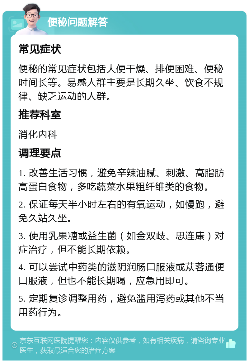 便秘问题解答 常见症状 便秘的常见症状包括大便干燥、排便困难、便秘时间长等。易感人群主要是长期久坐、饮食不规律、缺乏运动的人群。 推荐科室 消化内科 调理要点 1. 改善生活习惯，避免辛辣油腻、刺激、高脂肪高蛋白食物，多吃蔬菜水果粗纤维类的食物。 2. 保证每天半小时左右的有氧运动，如慢跑，避免久站久坐。 3. 使用乳果糖或益生菌（如金双歧、思连康）对症治疗，但不能长期依赖。 4. 可以尝试中药类的滋阴润肠口服液或苁蓉通便口服液，但也不能长期喝，应急用即可。 5. 定期复诊调整用药，避免滥用泻药或其他不当用药行为。