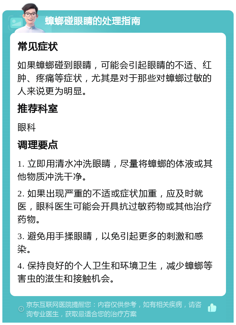 蟑螂碰眼睛的处理指南 常见症状 如果蟑螂碰到眼睛，可能会引起眼睛的不适、红肿、疼痛等症状，尤其是对于那些对蟑螂过敏的人来说更为明显。 推荐科室 眼科 调理要点 1. 立即用清水冲洗眼睛，尽量将蟑螂的体液或其他物质冲洗干净。 2. 如果出现严重的不适或症状加重，应及时就医，眼科医生可能会开具抗过敏药物或其他治疗药物。 3. 避免用手揉眼睛，以免引起更多的刺激和感染。 4. 保持良好的个人卫生和环境卫生，减少蟑螂等害虫的滋生和接触机会。