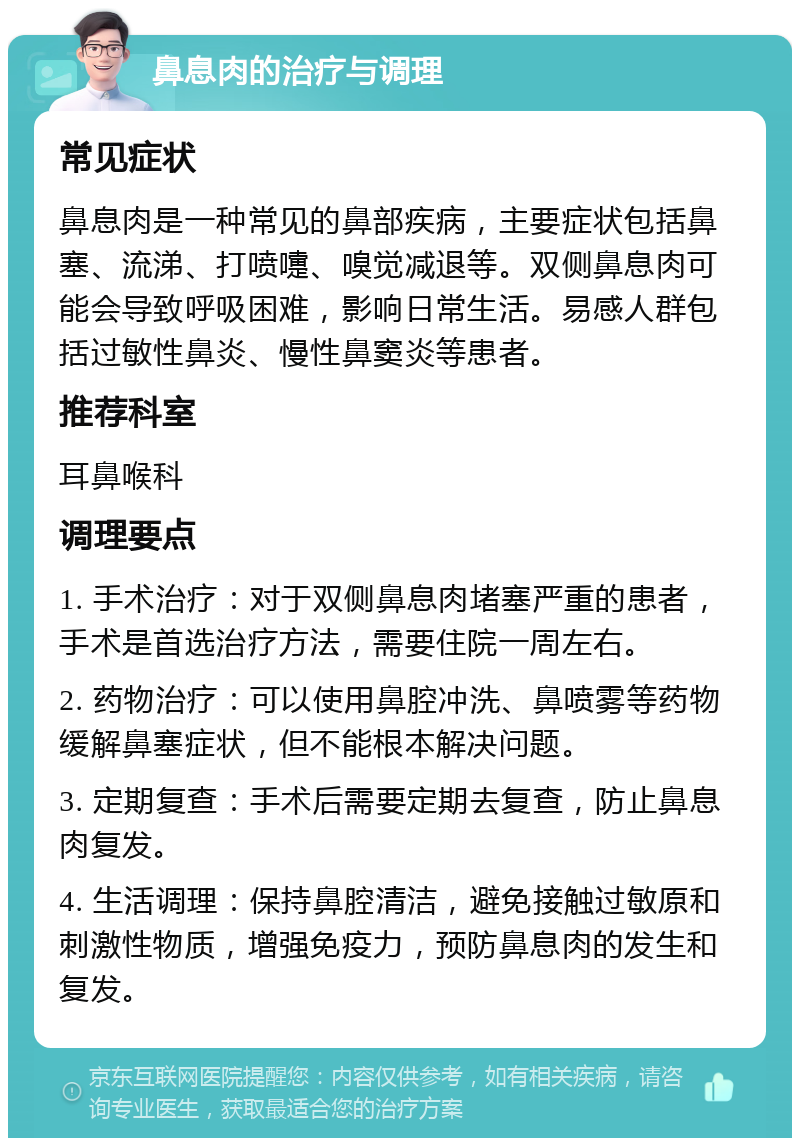 鼻息肉的治疗与调理 常见症状 鼻息肉是一种常见的鼻部疾病，主要症状包括鼻塞、流涕、打喷嚏、嗅觉减退等。双侧鼻息肉可能会导致呼吸困难，影响日常生活。易感人群包括过敏性鼻炎、慢性鼻窦炎等患者。 推荐科室 耳鼻喉科 调理要点 1. 手术治疗：对于双侧鼻息肉堵塞严重的患者，手术是首选治疗方法，需要住院一周左右。 2. 药物治疗：可以使用鼻腔冲洗、鼻喷雾等药物缓解鼻塞症状，但不能根本解决问题。 3. 定期复查：手术后需要定期去复查，防止鼻息肉复发。 4. 生活调理：保持鼻腔清洁，避免接触过敏原和刺激性物质，增强免疫力，预防鼻息肉的发生和复发。