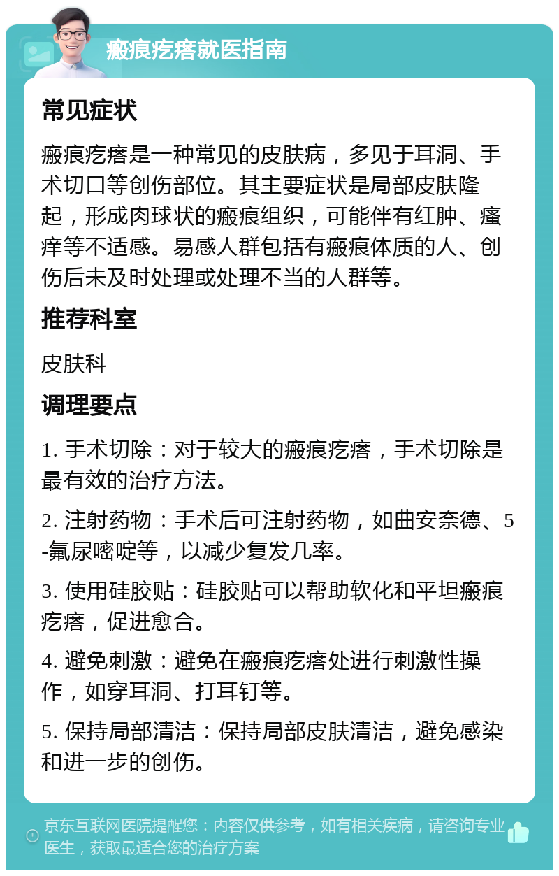 瘢痕疙瘩就医指南 常见症状 瘢痕疙瘩是一种常见的皮肤病，多见于耳洞、手术切口等创伤部位。其主要症状是局部皮肤隆起，形成肉球状的瘢痕组织，可能伴有红肿、瘙痒等不适感。易感人群包括有瘢痕体质的人、创伤后未及时处理或处理不当的人群等。 推荐科室 皮肤科 调理要点 1. 手术切除：对于较大的瘢痕疙瘩，手术切除是最有效的治疗方法。 2. 注射药物：手术后可注射药物，如曲安奈德、5-氟尿嘧啶等，以减少复发几率。 3. 使用硅胶贴：硅胶贴可以帮助软化和平坦瘢痕疙瘩，促进愈合。 4. 避免刺激：避免在瘢痕疙瘩处进行刺激性操作，如穿耳洞、打耳钉等。 5. 保持局部清洁：保持局部皮肤清洁，避免感染和进一步的创伤。