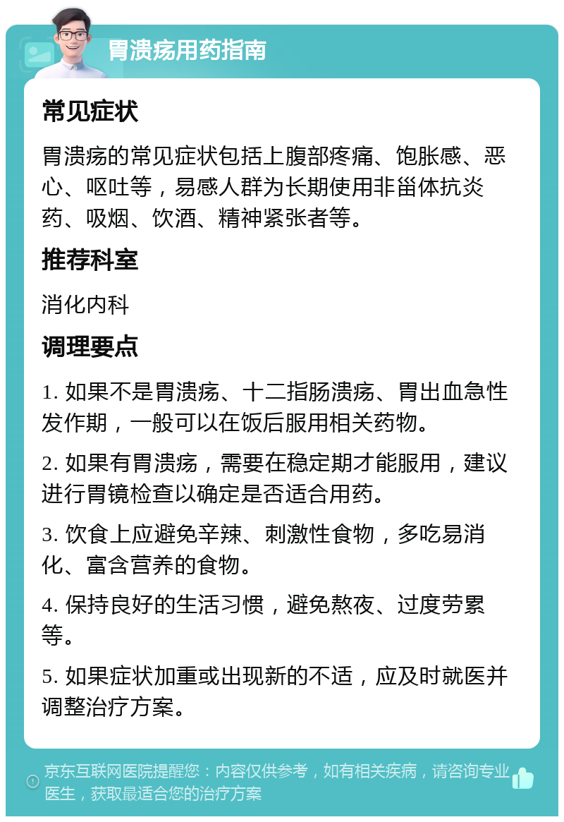 胃溃疡用药指南 常见症状 胃溃疡的常见症状包括上腹部疼痛、饱胀感、恶心、呕吐等，易感人群为长期使用非甾体抗炎药、吸烟、饮酒、精神紧张者等。 推荐科室 消化内科 调理要点 1. 如果不是胃溃疡、十二指肠溃疡、胃出血急性发作期，一般可以在饭后服用相关药物。 2. 如果有胃溃疡，需要在稳定期才能服用，建议进行胃镜检查以确定是否适合用药。 3. 饮食上应避免辛辣、刺激性食物，多吃易消化、富含营养的食物。 4. 保持良好的生活习惯，避免熬夜、过度劳累等。 5. 如果症状加重或出现新的不适，应及时就医并调整治疗方案。