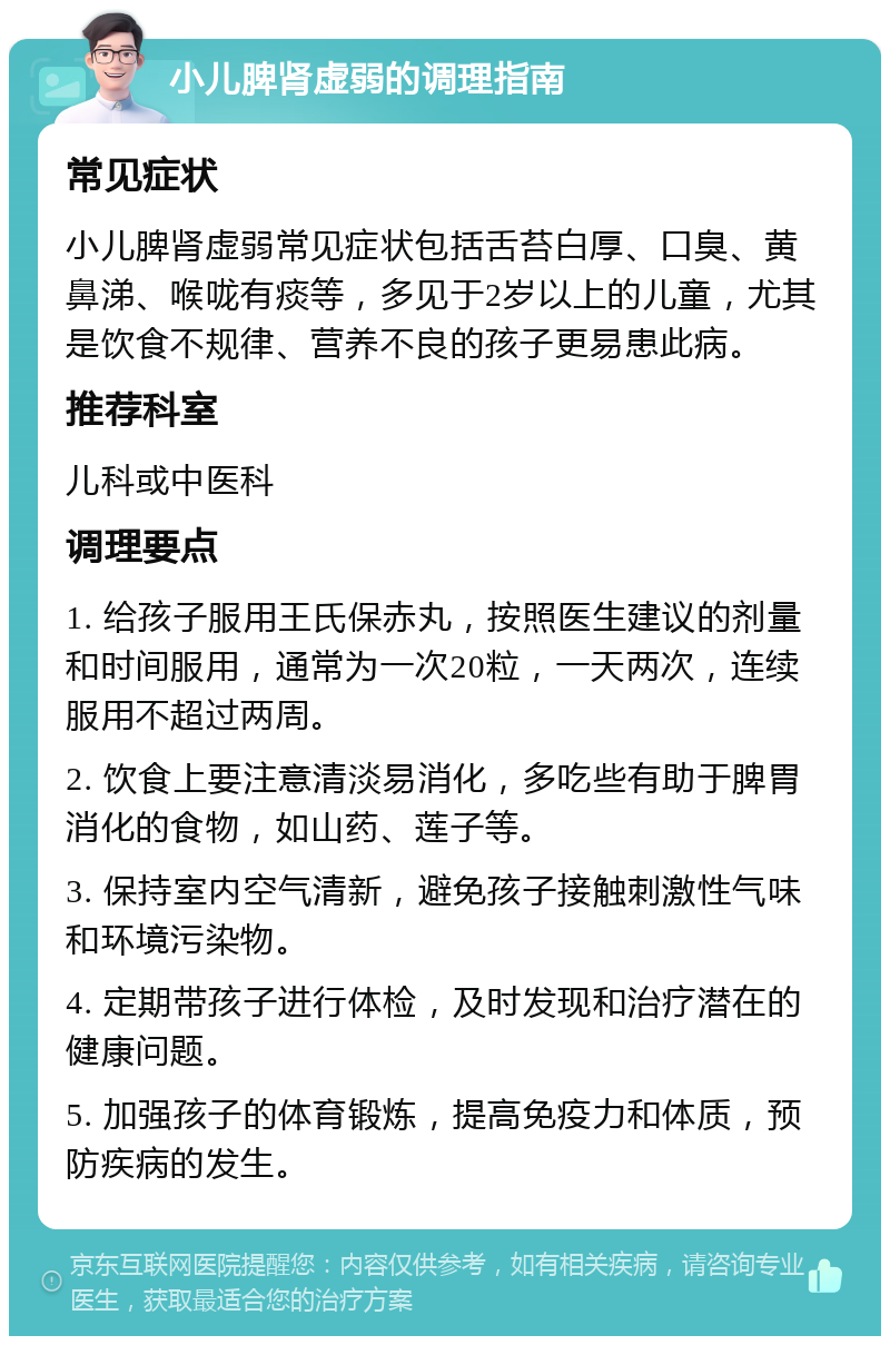 小儿脾肾虚弱的调理指南 常见症状 小儿脾肾虚弱常见症状包括舌苔白厚、口臭、黄鼻涕、喉咙有痰等，多见于2岁以上的儿童，尤其是饮食不规律、营养不良的孩子更易患此病。 推荐科室 儿科或中医科 调理要点 1. 给孩子服用王氏保赤丸，按照医生建议的剂量和时间服用，通常为一次20粒，一天两次，连续服用不超过两周。 2. 饮食上要注意清淡易消化，多吃些有助于脾胃消化的食物，如山药、莲子等。 3. 保持室内空气清新，避免孩子接触刺激性气味和环境污染物。 4. 定期带孩子进行体检，及时发现和治疗潜在的健康问题。 5. 加强孩子的体育锻炼，提高免疫力和体质，预防疾病的发生。