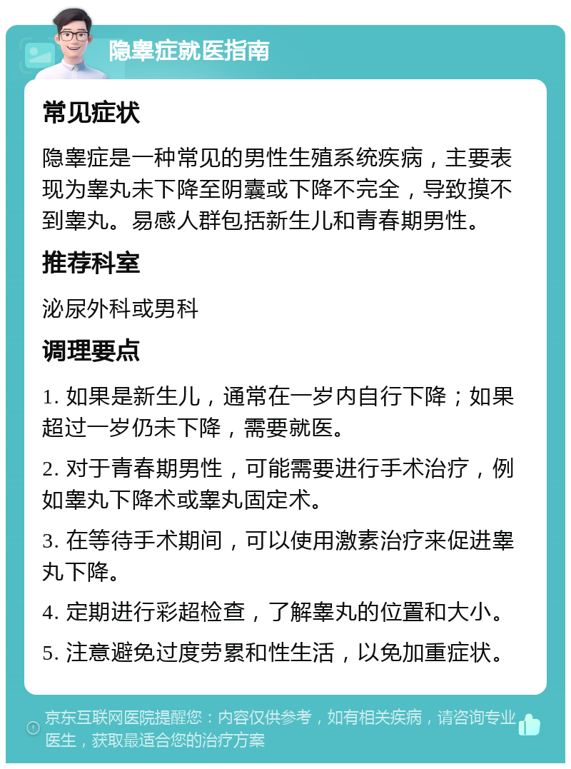 隐睾症就医指南 常见症状 隐睾症是一种常见的男性生殖系统疾病，主要表现为睾丸未下降至阴囊或下降不完全，导致摸不到睾丸。易感人群包括新生儿和青春期男性。 推荐科室 泌尿外科或男科 调理要点 1. 如果是新生儿，通常在一岁内自行下降；如果超过一岁仍未下降，需要就医。 2. 对于青春期男性，可能需要进行手术治疗，例如睾丸下降术或睾丸固定术。 3. 在等待手术期间，可以使用激素治疗来促进睾丸下降。 4. 定期进行彩超检查，了解睾丸的位置和大小。 5. 注意避免过度劳累和性生活，以免加重症状。